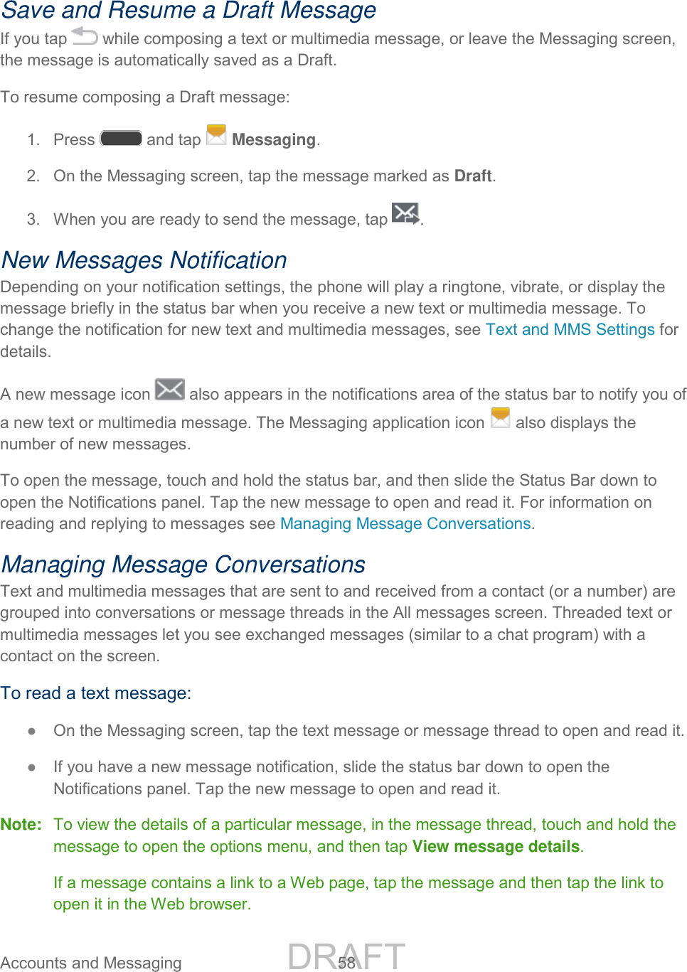 DRAFT FOR INTERNAL USE ONLY Accounts and Messaging 58 Save and Resume a Draft Message If you tap while composing a text or multimedia message, or leave the Messaging screen, the message is automatically saved as a Draft. To resume composing a Draft message: 1. Press and tap Messaging. 2. On the Messaging screen, tap the message marked as Draft. 3. When you are ready to send the message, tap . New Messages Notification Depending on your notification settings, the phone will play a ringtone, vibrate, or display the message briefly in the status bar when you receive a new text or multimedia message. To change the notification for new text and multimedia messages, see Text and MMS Settings for details. A new message icon also appears in the notifications area of the status bar to notify you of a new text or multimedia message. The Messaging application icon also displays the number of new messages. To open the message, touch and hold the status bar, and then slide the Status Bar down to open the Notifications panel. Tap the new message to open and read it. For information on reading and replying to messages see Managing Message Conversations. Managing Message Conversations Text and multimedia messages that are sent to and received from a contact (or a number) are grouped into conversations or message threads in the All messages screen. Threaded text or multimedia messages let you see exchanged messages (similar to a chat program) with a contact on the screen. To read a text message: ● On the Messaging screen, tap the text message or message thread to open and read it. ● If you have a new message notification, slide the status bar down to open the Notifications panel. Tap the new message to open and read it. Note: To view the details of a particular message, in the message thread, touch and hold the message to open the options menu, and then tap View message details. If a message contains a link to a Web page, tap the message and then tap the link to open it in the Web browser.