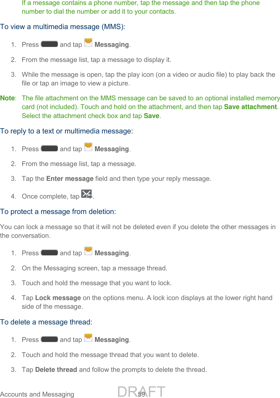 DRAFT FOR INTERNAL USE ONLY Accounts and Messaging 59 If a message contains a phone number, tap the message and then tap the phone number to dial the number or add it to your contacts. To view a multimedia message (MMS): 1. Press and tap Messaging. 2. From the message list, tap a message to display it. 3. While the message is open, tap the play icon (on a video or audio file) to play back the file or tap an image to view a picture. Note: The file attachment on the MMS message can be saved to an optional installed memory card (not included). Touch and hold on the attachment, and then tap Save attachment. Select the attachment check box and tap Save. To reply to a text or multimedia message: 1. Press and tap Messaging. 2. From the message list, tap a message. 3. Tap the Enter message field and then type your reply message. 4. Once complete, tap . To protect a message from deletion: You can lock a message so that it will not be deleted even if you delete the other messages in the conversation. 1. Press and tap Messaging. 2. On the Messaging screen, tap a message thread. 3. Touch and hold the message that you want to lock. 4. Tap Lock message on the options menu. A lock icon displays at the lower right hand side of the message. To delete a message thread: 1. Press and tap Messaging. 2. Touch and hold the message thread that you want to delete. 3. Tap Delete thread and follow the prompts to delete the thread.