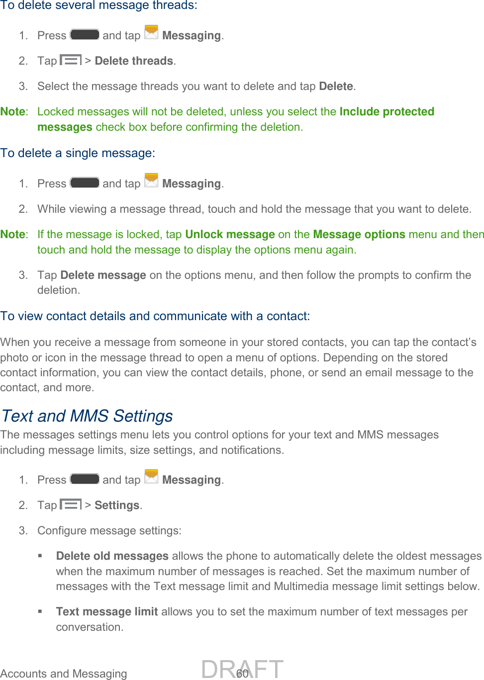 DRAFT FOR INTERNAL USE ONLY Accounts and Messaging 60 To delete several message threads: 1. Press and tap Messaging. 2. Tap > Delete threads. 3. Select the message threads you want to delete and tap Delete. Note: Locked messages will not be deleted, unless you select the Include protected messages check box before confirming the deletion. To delete a single message: 1. Press and tap Messaging. 2. While viewing a message thread, touch and hold the message that you want to delete. Note: If the message is locked, tap Unlock message on the Message options menu and then touch and hold the message to display the options menu again. 3. Tap Delete message on the options menu, and then follow the prompts to confirm the deletion. To view contact details and communicate with a contact: When you receive a message from someone in your stored contacts, you can tap the contact’s photo or icon in the message thread to open a menu of options. Depending on the stored contact information, you can view the contact details, phone, or send an email message to the contact, and more. Text and MMS Settings The messages settings menu lets you control options for your text and MMS messages including message limits, size settings, and notifications. 1. Press and tap Messaging. 2. Tap > Settings. 3. Configure message settings: Delete old messages allows the phone to automatically delete the oldest messages when the maximum number of messages is reached. Set the maximum number of messages with the Text message limit and Multimedia message limit settings below. Text message limit allows you to set the maximum number of text messages per conversation.
