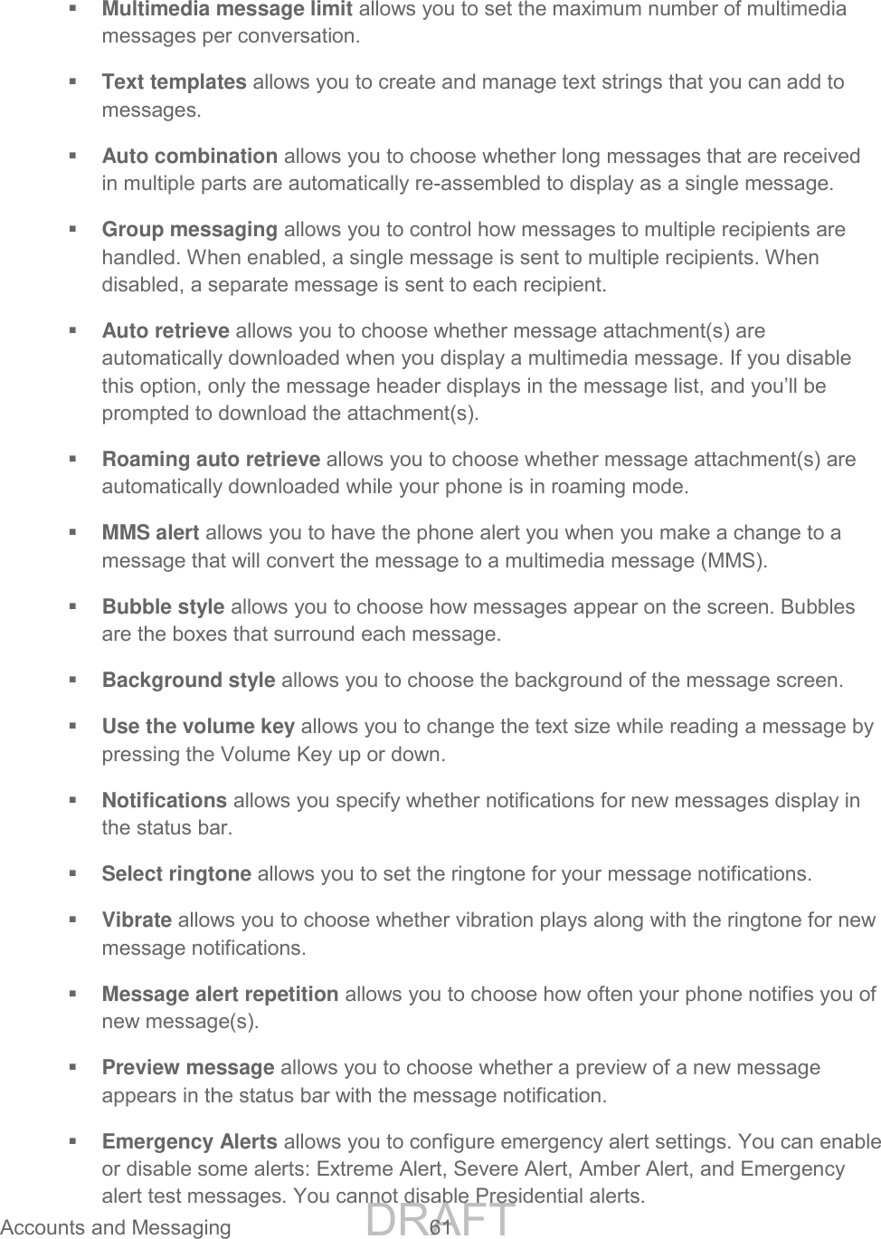 DRAFT FOR INTERNAL USE ONLY Accounts and Messaging 61 Multimedia message limit allows you to set the maximum number of multimedia messages per conversation. Text templates allows you to create and manage text strings that you can add to messages. Auto combination allows you to choose whether long messages that are received in multiple parts are automatically re-assembled to display as a single message. Group messaging allows you to control how messages to multiple recipients are handled. When enabled, a single message is sent to multiple recipients. When disabled, a separate message is sent to each recipient. Auto retrieve allows you to choose whether message attachment(s) are automatically downloaded when you display a multimedia message. If you disable this option, only the message header displays in the message list, and you’ll be prompted to download the attachment(s). Roaming auto retrieve allows you to choose whether message attachment(s) are automatically downloaded while your phone is in roaming mode. MMS alert allows you to have the phone alert you when you make a change to a message that will convert the message to a multimedia message (MMS). Bubble style allows you to choose how messages appear on the screen. Bubbles are the boxes that surround each message. Background style allows you to choose the background of the message screen. Use the volume key allows you to change the text size while reading a message by pressing the Volume Key up or down. Notifications allows you specify whether notifications for new messages display in the status bar. Select ringtone allows you to set the ringtone for your message notifications. Vibrate allows you to choose whether vibration plays along with the ringtone for new message notifications. Message alert repetition allows you to choose how often your phone notifies you of new message(s). Preview message allows you to choose whether a preview of a new message appears in the status bar with the message notification. Emergency Alerts allows you to configure emergency alert settings. You can enable or disable some alerts: Extreme Alert, Severe Alert, Amber Alert, and Emergency alert test messages. You cannot disable Presidential alerts.