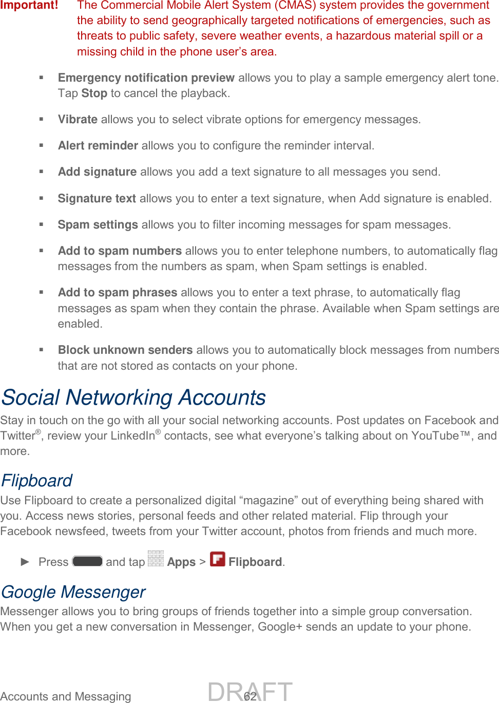 DRAFT FOR INTERNAL USE ONLY Accounts and Messaging 62 Important! The Commercial Mobile Alert System (CMAS) system provides the government the ability to send geographically targeted notifications of emergencies, such as threats to public safety, severe weather events, a hazardous material spill or a missing child in the phone user’s area. Emergency notification preview allows you to play a sample emergency alert tone. Tap Stop to cancel the playback. Vibrate allows you to select vibrate options for emergency messages. Alert reminder allows you to configure the reminder interval. Add signature allows you add a text signature to all messages you send. Signature text allows you to enter a text signature, when Add signature is enabled. Spam settings allows you to filter incoming messages for spam messages. Add to spam numbers allows you to enter telephone numbers, to automatically flag messages from the numbers as spam, when Spam settings is enabled. Add to spam phrases allows you to enter a text phrase, to automatically flag messages as spam when they contain the phrase. Available when Spam settings are enabled. Block unknown senders allows you to automatically block messages from numbers that are not stored as contacts on your phone. Social Networking Accounts Stay in touch on the go with all your social networking accounts. Post updates on Facebook and Twitter®, review your LinkedIn® contacts, see what everyone’s talking about on YouTube™, and more. Flipboard Use Flipboard to create a personalized digital “magazine” out of everything being shared with you. Access news stories, personal feeds and other related material. Flip through your Facebook newsfeed, tweets from your Twitter account, photos from friends and much more. ► Press and tap Apps > Flipboard. Google Messenger Messenger allows you to bring groups of friends together into a simple group conversation. When you get a new conversation in Messenger, Google+ sends an update to your phone.