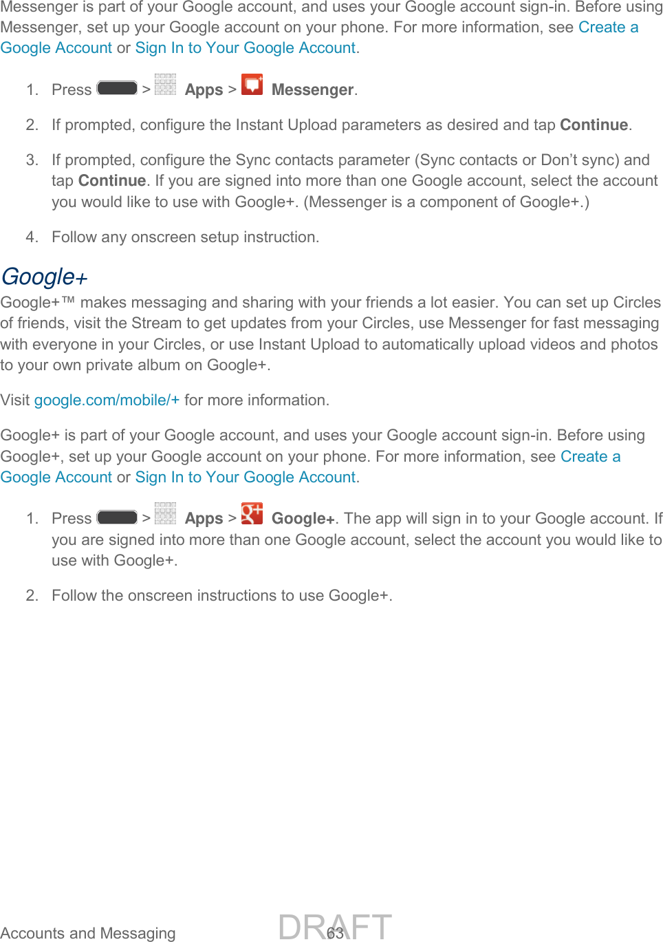 DRAFT FOR INTERNAL USE ONLY Accounts and Messaging 63 Messenger is part of your Google account, and uses your Google account sign-in. Before using Messenger, set up your Google account on your phone. For more information, see Create a Google Account or Sign In to Your Google Account. 1. Press > Apps > Messenger. 2. If prompted, configure the Instant Upload parameters as desired and tap Continue. 3. If prompted, configure the Sync contacts parameter (Sync contacts or Don’t sync) and tap Continue. If you are signed into more than one Google account, select the account you would like to use with Google+. (Messenger is a component of Google+.) 4. Follow any onscreen setup instruction.Google+ Google+™ makes messaging and sharing with your friends a lot easier. You can set up Circles of friends, visit the Stream to get updates from your Circles, use Messenger for fast messaging with everyone in your Circles, or use Instant Upload to automatically upload videos and photos to your own private album on Google+. Visit google.com/mobile/+ for more information. Google+ is part of your Google account, and uses your Google account sign-in. Before using Google+, set up your Google account on your phone. For more information, see Create a Google Account or Sign In to Your Google Account. 1. Press > Apps > Google+. The app will sign in to your Google account. If you are signed into more than one Google account, select the account you would like to use with Google+. 2. Follow the onscreen instructions to use Google+.