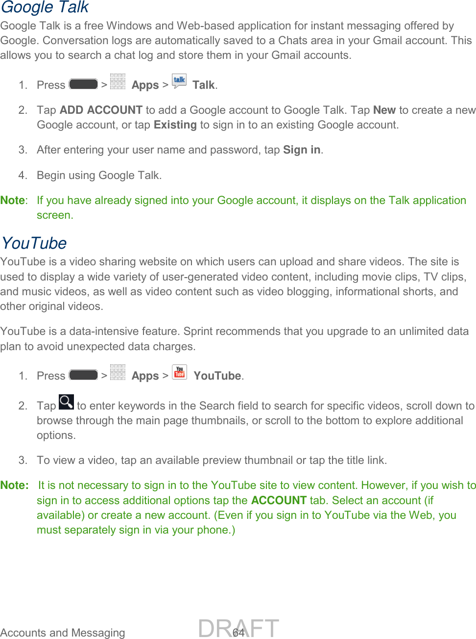 DRAFT FOR INTERNAL USE ONLY Accounts and Messaging 64 Google Talk Google Talk is a free Windows and Web-based application for instant messaging offered by Google. Conversation logs are automatically saved to a Chats area in your Gmail account. This allows you to search a chat log and store them in your Gmail accounts. 1. Press > Apps > Talk. 2. Tap ADD ACCOUNT to add a Google account to Google Talk. Tap New to create a new Google account, or tap Existing to sign in to an existing Google account. 3. After entering your user name and password, tap Sign in. 4. Begin using Google Talk. Note: If you have already signed into your Google account, it displays on the Talk application screen. YouTube YouTube is a video sharing website on which users can upload and share videos. The site is used to display a wide variety of user-generated video content, including movie clips, TV clips, and music videos, as well as video content such as video blogging, informational shorts, and other original videos. YouTube is a data-intensive feature. Sprint recommends that you upgrade to an unlimited data plan to avoid unexpected data charges. 1. Press > Apps > YouTube. 2. Tap to enter keywords in the Search field to search for specific videos, scroll down to browse through the main page thumbnails, or scroll to the bottom to explore additional options. 3. To view a video, tap an available preview thumbnail or tap the title link. Note: It is not necessary to sign in to the YouTube site to view content. However, if you wish to sign in to access additional options tap the ACCOUNT tab. Select an account (if available) or create a new account. (Even if you sign in to YouTube via the Web, you must separately sign in via your phone.)