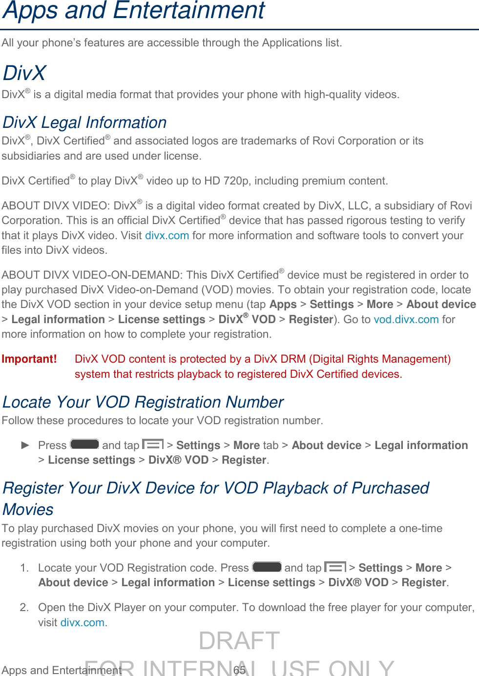 DRAFT FOR INTERNAL USE ONLY Apps and Entertainment 65 Apps and Entertainment All your phone’s features are accessible through the Applications list. DivX DivX® is a digital media format that provides your phone with high-quality videos. DivX Legal Information DivX®, DivX Certified® and associated logos are trademarks of Rovi Corporation or its subsidiaries and are used under license. DivX Certified® to play DivX® video up to HD 720p, including premium content. ABOUT DIVX VIDEO: DivX® is a digital video format created by DivX, LLC, a subsidiary of Rovi Corporation. This is an official DivX Certified® device that has passed rigorous testing to verify that it plays DivX video. Visit divx.com for more information and software tools to convert your files into DivX videos.ABOUT DIVX VIDEO-ON-DEMAND: This DivX Certified® device must be registered in order to play purchased DivX Video-on-Demand (VOD) movies. To obtain your registration code, locate the DivX VOD section in your device setup menu (tap Apps > Settings > More > About device > Legal information > License settings > DivX® VOD > Register). Go to vod.divx.com for more information on how to complete your registration.Important! DivX VOD content is protected by a DivX DRM (Digital Rights Management) system that restricts playback to registered DivX Certified devices. Locate Your VOD Registration Number Follow these procedures to locate your VOD registration number. ► Press and tap > Settings > More tab > About device > Legal information > License settings > DivX® VOD > Register. Register Your DivX Device for VOD Playback of Purchased Movies To play purchased DivX movies on your phone, you will first need to complete a one-time registration using both your phone and your computer. 1. Locate your VOD Registration code. Press and tap > Settings > More > About device > Legal information > License settings > DivX® VOD > Register. 2. Open the DivX Player on your computer. To download the free player for your computer, visit divx.com.