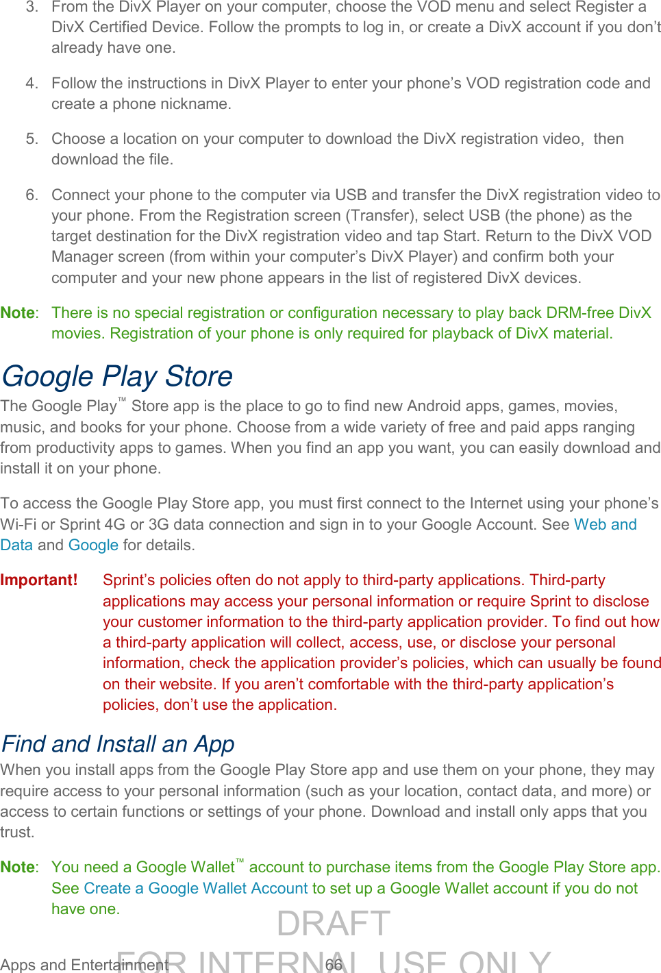 DRAFT FOR INTERNAL USE ONLY Apps and Entertainment 66 3. From the DivX Player on your computer, choose the VOD menu and select Register a DivX Certified Device. Follow the prompts to log in, or create a DivX account if you don’t already have one. 4. Follow the instructions in DivX Player to enter your phone’s VOD registration code and create a phone nickname. 5. Choose a location on your computer to download the DivX registration video, then download the file. 6. Connect your phone to the computer via USB and transfer the DivX registration video to your phone. From the Registration screen (Transfer), select USB (the phone) as the target destination for the DivX registration video and tap Start. Return to the DivX VOD Manager screen (from within your computer’s DivX Player) and confirm both your computer and your new phone appears in the list of registered DivX devices. Note: There is no special registration or configuration necessary to play back DRM-free DivX movies. Registration of your phone is only required for playback of DivX material. Google Play Store The Google Play™ Store app is the place to go to find new Android apps, games, movies, music, and books for your phone. Choose from a wide variety of free and paid apps ranging from productivity apps to games. When you find an app you want, you can easily download and install it on your phone. To access the Google Play Store app, you must first connect to the Internet using your phone’s Wi-Fi or Sprint 4G or 3G data connection and sign in to your Google Account. See Web and Data and Google for details. Important! Sprint’s policies often do not apply to third-party applications. Third-party applications may access your personal information or require Sprint to disclose your customer information to the third-party application provider. To find out how a third-party application will collect, access, use, or disclose your personal information, check the application provider’s policies, which can usually be found on their website. If you aren’t comfortable with the third-party application’s policies, don’t use the application. Find and Install an App When you install apps from the Google Play Store app and use them on your phone, they may require access to your personal information (such as your location, contact data, and more) or access to certain functions or settings of your phone. Download and install only apps that you trust. Note: You need a Google Wallet™ account to purchase items from the Google Play Store app. See Create a Google Wallet Account to set up a Google Wallet account if you do not have one.