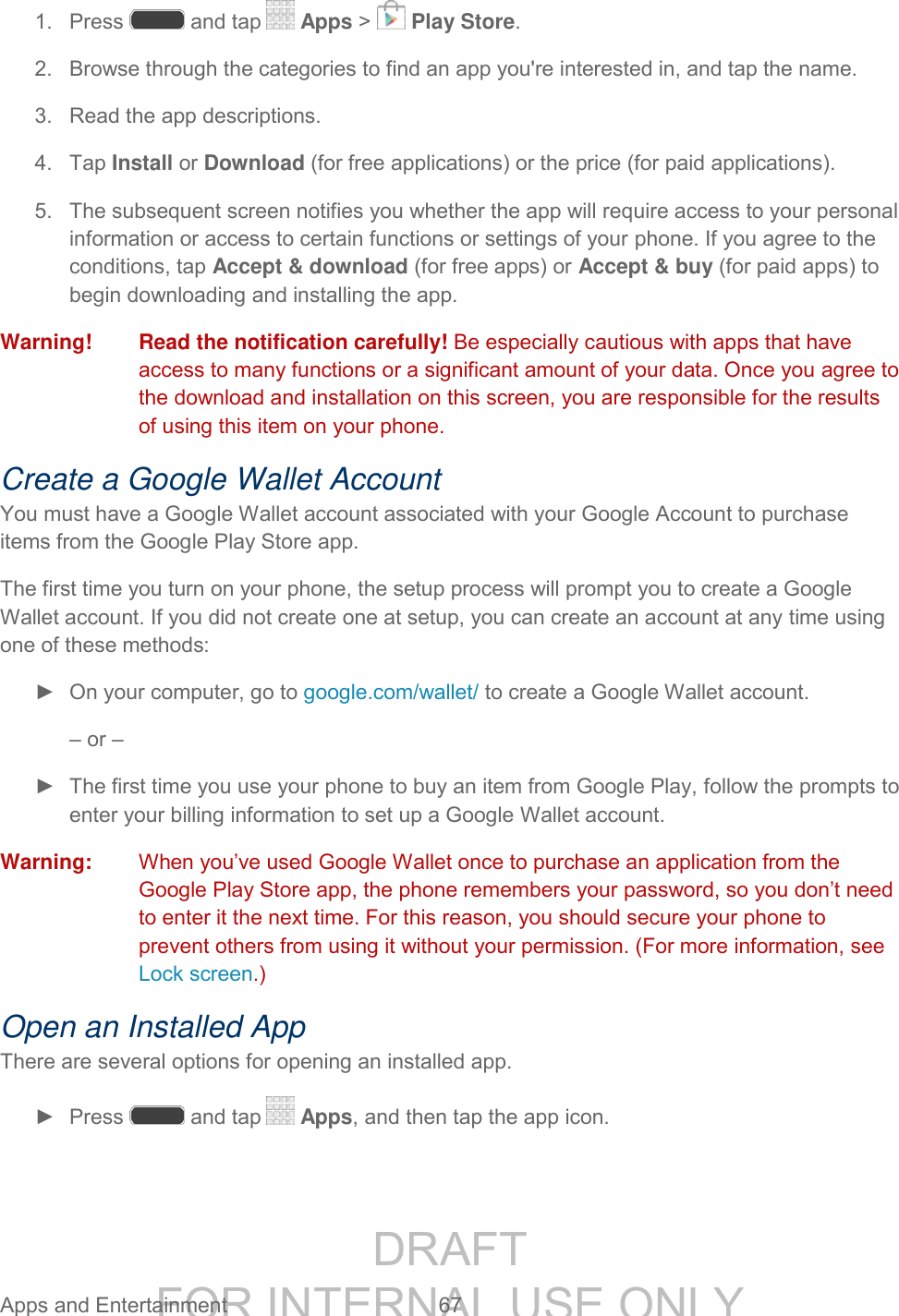 DRAFT FOR INTERNAL USE ONLY Apps and Entertainment 67 1. Press and tap Apps > Play Store. 2. Browse through the categories to find an app you're interested in, and tap the name. 3. Read the app descriptions. 4. Tap Install or Download (for free applications) or the price (for paid applications). 5. The subsequent screen notifies you whether the app will require access to your personal information or access to certain functions or settings of your phone. If you agree to the conditions, tap Accept & download (for free apps) or Accept & buy (for paid apps) to begin downloading and installing the app. Warning! Read the notification carefully! Be especially cautious with apps that have access to many functions or a significant amount of your data. Once you agree to the download and installation on this screen, you are responsible for the results of using this item on your phone. Create a Google Wallet Account You must have a Google Wallet account associated with your Google Account to purchase items from the Google Play Store app. The first time you turn on your phone, the setup process will prompt you to create a Google Wallet account. If you did not create one at setup, you can create an account at any time using one of these methods: ► On your computer, go to google.com/wallet/ to create a Google Wallet account. – or – ► The first time you use your phone to buy an item from Google Play, follow the prompts to enter your billing information to set up a Google Wallet account. Warning: When you’ve used Google Wallet once to purchase an application from the Google Play Store app, the phone remembers your password, so you don’t need to enter it the next time. For this reason, you should secure your phone to prevent others from using it without your permission. (For more information, see Lock screen.) Open an Installed App There are several options for opening an installed app. ► Press and tap Apps, and then tap the app icon.