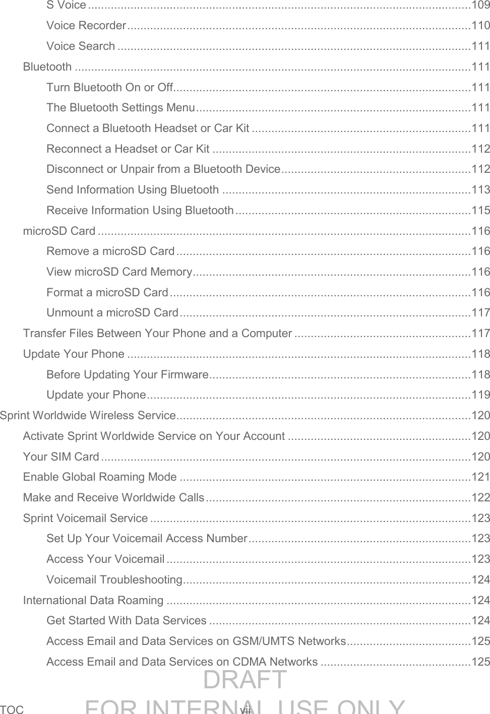 DRAFT FOR INTERNAL USE ONLYTOC vii S Voice ..................................................................................................................... 109 Voice Recorder ......................................................................................................... 110 Voice Search ............................................................................................................ 111 Bluetooth ......................................................................................................................... 111 Turn Bluetooth On or Off........................................................................................... 111 The Bluetooth Settings Menu .................................................................................... 111 Connect a Bluetooth Headset or Car Kit ................................................................... 111 Reconnect a Headset or Car Kit ............................................................................... 112 Disconnect or Unpair from a Bluetooth Device .......................................................... 112 Send Information Using Bluetooth ............................................................................ 113 Receive Information Using Bluetooth ........................................................................ 115 microSD Card .................................................................................................................. 116 Remove a microSD Card .......................................................................................... 116 View microSD Card Memory ..................................................................................... 116 Format a microSD Card ............................................................................................ 116 Unmount a microSD Card ......................................................................................... 117 Transfer Files Between Your Phone and a Computer ...................................................... 117 Update Your Phone ......................................................................................................... 118 Before Updating Your Firmware ................................................................................ 118 Update your Phone ................................................................................................... 119 Sprint Worldwide Wireless Service .......................................................................................... 120 Activate Sprint Worldwide Service on Your Account ........................................................ 120 Your SIM Card ................................................................................................................. 120 Enable Global Roaming Mode ......................................................................................... 121 Make and Receive Worldwide Calls ................................................................................. 122 Sprint Voicemail Service .................................................................................................. 123 Set Up Your Voicemail Access Number .................................................................... 123 Access Your Voicemail ............................................................................................. 123 Voicemail Troubleshooting ........................................................................................ 124 International Data Roaming ............................................................................................. 124 Get Started With Data Services ................................................................................ 124 Access Email and Data Services on GSM/UMTS Networks ...................................... 125 Access Email and Data Services on CDMA Networks .............................................. 125