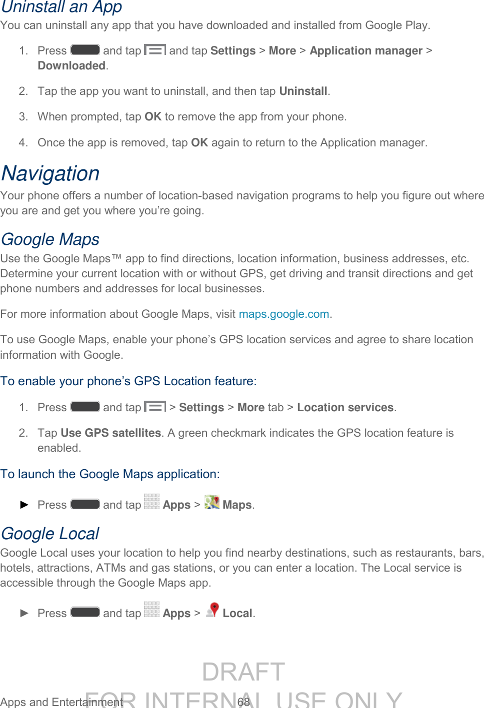 DRAFT FOR INTERNAL USE ONLY Apps and Entertainment 68 Uninstall an App You can uninstall any app that you have downloaded and installed from Google Play. 1. Press and tap and tap Settings > More > Application manager > Downloaded. 2. Tap the app you want to uninstall, and then tap Uninstall. 3. When prompted, tap OK to remove the app from your phone. 4. Once the app is removed, tap OK again to return to the Application manager. Navigation Your phone offers a number of location-based navigation programs to help you figure out where you are and get you where you’re going. Google Maps Use the Google Maps™ app to find directions, location information, business addresses, etc. Determine your current location with or without GPS, get driving and transit directions and get phone numbers and addresses for local businesses. For more information about Google Maps, visit maps.google.com. To use Google Maps, enable your phone’s GPS location services and agree to share location information with Google. To enable your phone’s GPS Location feature: 1. Press and tap > Settings > More tab > Location services. 2. Tap Use GPS satellites. A green checkmark indicates the GPS location feature is enabled. To launch the Google Maps application: ► Press and tap Apps > Maps. Google Local Google Local uses your location to help you find nearby destinations, such as restaurants, bars, hotels, attractions, ATMs and gas stations, or you can enter a location. The Local service is accessible through the Google Maps app. ► Press and tap Apps > Local.
