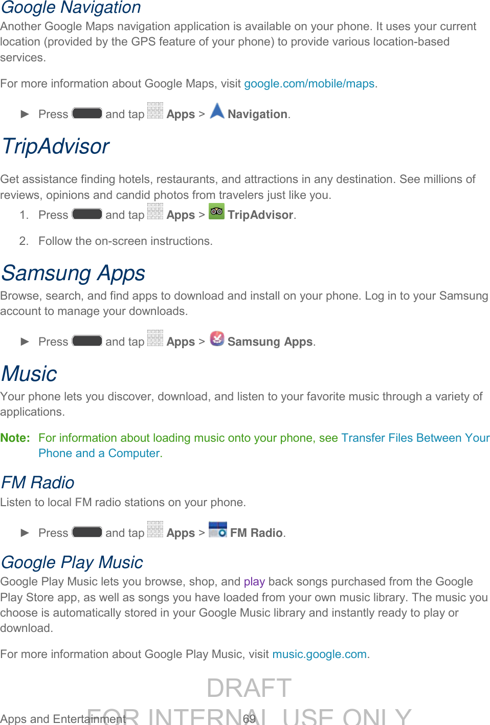 DRAFT FOR INTERNAL USE ONLY Apps and Entertainment 69 Google Navigation Another Google Maps navigation application is available on your phone. It uses your current location (provided by the GPS feature of your phone) to provide various location-based services. For more information about Google Maps, visit google.com/mobile/maps. ► Press and tap Apps > Navigation. TripAdvisor Get assistance finding hotels, restaurants, and attractions in any destination. See millions of reviews, opinions and candid photos from travelers just like you. 1. Press and tap Apps > TripAdvisor. 2. Follow the on-screen instructions. Samsung Apps Browse, search, and find apps to download and install on your phone. Log in to your Samsung account to manage your downloads. ► Press and tap Apps > Samsung Apps. Music Your phone lets you discover, download, and listen to your favorite music through a variety of applications. Note: For information about loading music onto your phone, see Transfer Files Between Your Phone and a Computer. FM Radio Listen to local FM radio stations on your phone. ► Press and tap Apps > FM Radio. Google Play Music Google Play Music lets you browse, shop, and play back songs purchased from the Google Play Store app, as well as songs you have loaded from your own music library. The music you choose is automatically stored in your Google Music library and instantly ready to play or download. For more information about Google Play Music, visit music.google.com.
