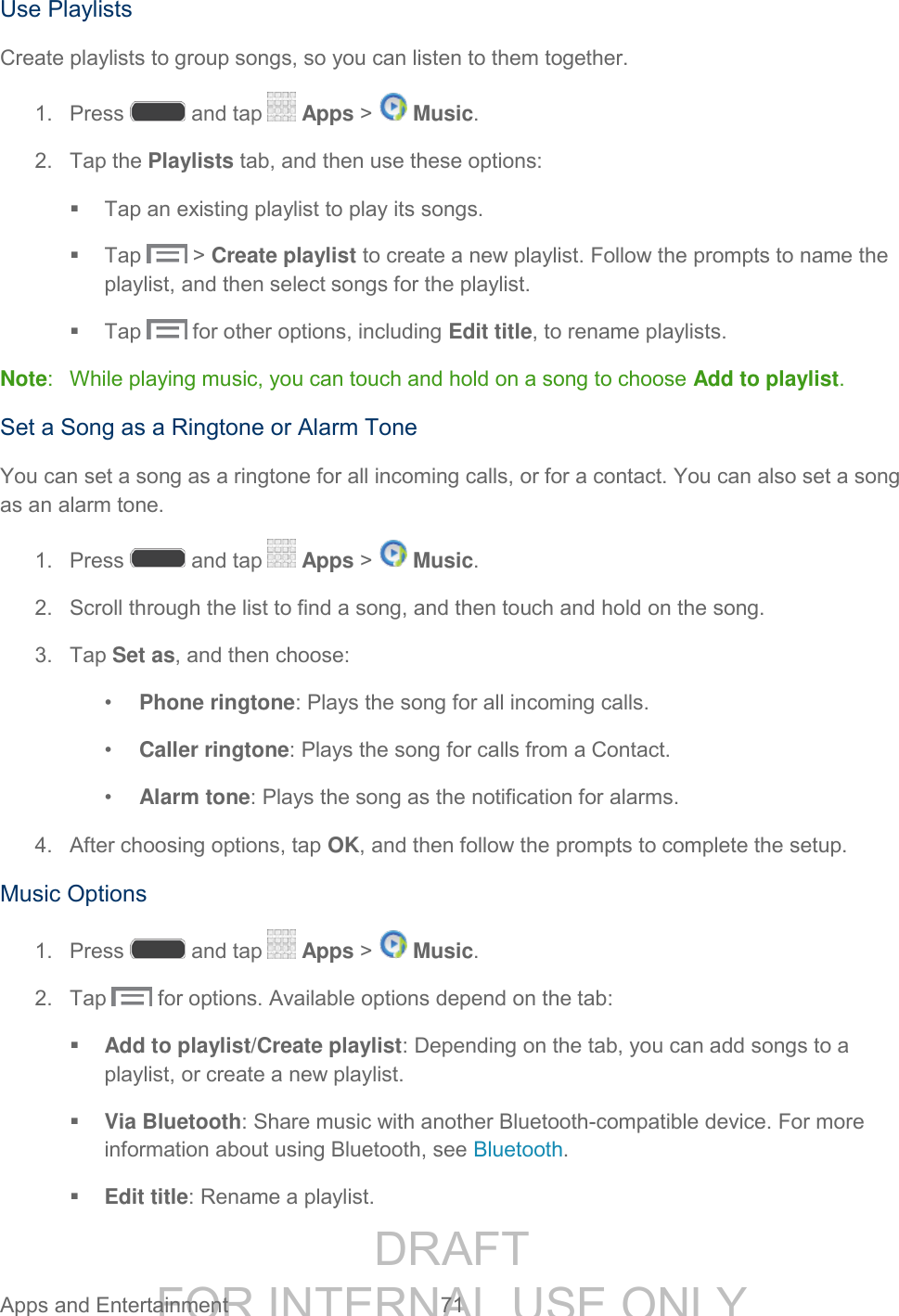 DRAFT FOR INTERNAL USE ONLY Apps and Entertainment 71 Use Playlists Create playlists to group songs, so you can listen to them together. 1. Press and tap Apps > Music. 2. Tap the Playlists tab, and then use these options: Tap an existing playlist to play its songs. Tap > Create playlist to create a new playlist. Follow the prompts to name the playlist, and then select songs for the playlist. Tap for other options, including Edit title, to rename playlists. Note: While playing music, you can touch and hold on a song to choose Add to playlist. Set a Song as a Ringtone or Alarm Tone You can set a song as a ringtone for all incoming calls, or for a contact. You can also set a song as an alarm tone. 1. Press and tap Apps > Music. 2. Scroll through the list to find a song, and then touch and hold on the song. 3. Tap Set as, and then choose: • Phone ringtone: Plays the song for all incoming calls. • Caller ringtone: Plays the song for calls from a Contact. • Alarm tone: Plays the song as the notification for alarms. 4. After choosing options, tap OK, and then follow the prompts to complete the setup. Music Options 1. Press and tap Apps > Music. 2. Tap for options. Available options depend on the tab: Add to playlist/Create playlist: Depending on the tab, you can add songs to a playlist, or create a new playlist. Via Bluetooth: Share music with another Bluetooth-compatible device. For more information about using Bluetooth, see Bluetooth. Edit title: Rename a playlist.