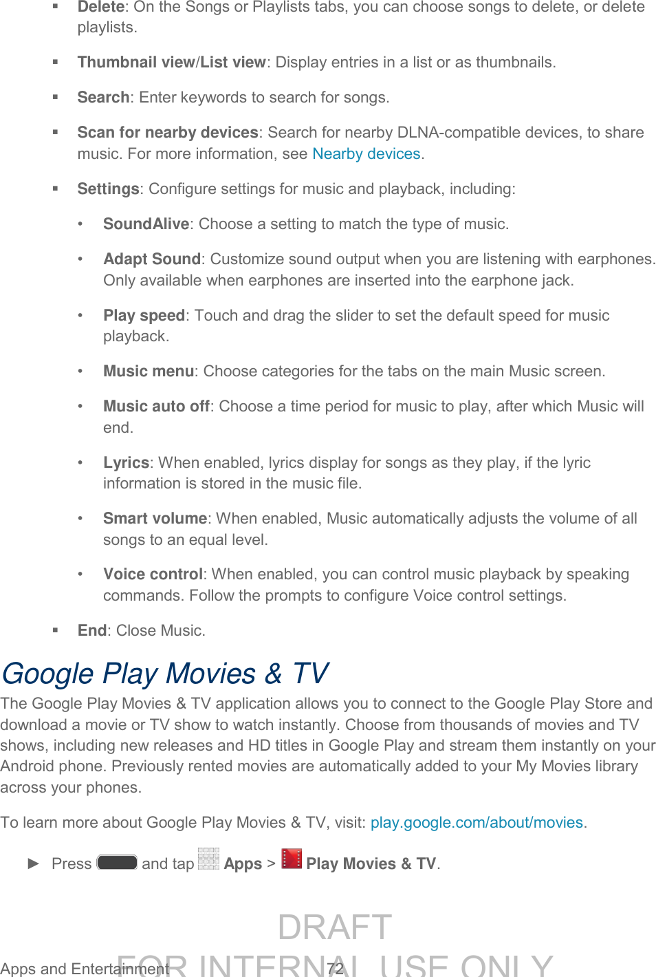 DRAFT FOR INTERNAL USE ONLY Apps and Entertainment 72 Delete: On the Songs or Playlists tabs, you can choose songs to delete, or delete playlists. Thumbnail view/List view: Display entries in a list or as thumbnails. Search: Enter keywords to search for songs. Scan for nearby devices: Search for nearby DLNA-compatible devices, to share music. For more information, see Nearby devices. Settings: Configure settings for music and playback, including: • SoundAlive: Choose a setting to match the type of music. • Adapt Sound: Customize sound output when you are listening with earphones. Only available when earphones are inserted into the earphone jack. • Play speed: Touch and drag the slider to set the default speed for music playback. • Music menu: Choose categories for the tabs on the main Music screen. • Music auto off: Choose a time period for music to play, after which Music will end. • Lyrics: When enabled, lyrics display for songs as they play, if the lyric information is stored in the music file. • Smart volume: When enabled, Music automatically adjusts the volume of all songs to an equal level. • Voice control: When enabled, you can control music playback by speaking commands. Follow the prompts to configure Voice control settings. End: Close Music. Google Play Movies & TV The Google Play Movies & TV application allows you to connect to the Google Play Store and download a movie or TV show to watch instantly. Choose from thousands of movies and TV shows, including new releases and HD titles in Google Play and stream them instantly on your Android phone. Previously rented movies are automatically added to your My Movies library across your phones. To learn more about Google Play Movies & TV, visit: play.google.com/about/movies. ► Press and tap Apps > Play Movies & TV.