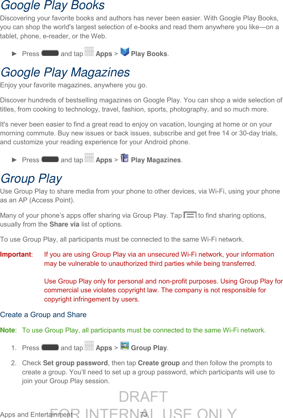 DRAFT FOR INTERNAL USE ONLY Apps and Entertainment 73 Google Play Books Discovering your favorite books and authors has never been easier. With Google Play Books, you can shop the world's largest selection of e-books and read them anywhere you like—on a tablet, phone, e-reader, or the Web. ► Press and tap Apps > Play Books. Google Play Magazines Enjoy your favorite magazines, anywhere you go. Discover hundreds of bestselling magazines on Google Play. You can shop a wide selection of titles, from cooking to technology, travel, fashion, sports, photography, and so much more. It's never been easier to find a great read to enjoy on vacation, lounging at home or on your morning commute. Buy new issues or back issues, subscribe and get free 14 or 30-day trials, and customize your reading experience for your Android phone. ► Press and tap Apps > Play Magazines. Group Play Use Group Play to share media from your phone to other devices, via Wi-Fi, using your phone as an AP (Access Point). Many of your phone’s apps offer sharing via Group Play. Tap to find sharing options, usually from the Share via list of options. To use Group Play, all participants must be connected to the same Wi-Fi network. Important: If you are using Group Play via an unsecured Wi-Fi network, your information may be vulnerable to unauthorized third parties while being transferred. Use Group Play only for personal and non-profit purposes. Using Group Play for commercial use violates copyright law. The company is not responsible for copyright infringement by users. Create a Group and Share Note: To use Group Play, all participants must be connected to the same Wi-Fi network. 1. Press and tap Apps > Group Play. 2. Check Set group password, then tap Create group and then follow the prompts to create a group. You’ll need to set up a group password, which participants will use to join your Group Play session.