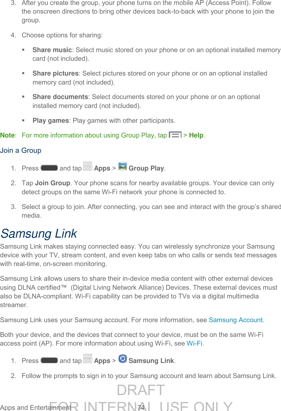 DRAFT FOR INTERNAL USE ONLY Apps and Entertainment 74 3. After you create the group, your phone turns on the mobile AP (Access Point). Follow the onscreen directions to bring other devices back-to-back with your phone to join the group. 4. Choose options for sharing: Share music: Select music stored on your phone or on an optional installed memory card (not included). Share pictures: Select pictures stored on your phone or on an optional installed memory card (not included). Share documents: Select documents stored on your phone or on an optional installed memory card (not included). Play games: Play games with other participants. Note: For more information about using Group Play, tap > Help. Join a Group 1. Press and tap Apps > Group Play. 2. Tap Join Group. Your phone scans for nearby available groups. Your device can only detect groups on the same Wi-Fi network your phone is connected to. 3. Select a group to join. After connecting, you can see and interact with the group’s shared media. Samsung Link Samsung Link makes staying connected easy. You can wirelessly synchronize your Samsung device with your TV, stream content, and even keep tabs on who calls or sends text messages with real-time, on-screen monitoring. Samsung Link allows users to share their in-device media content with other external devices using DLNA certified™ (Digital Living Network Alliance) Devices. These external devices must also be DLNA-compliant. Wi-Fi capability can be provided to TVs via a digital multimedia streamer. Samsung Link uses your Samsung account. For more information, see Samsung Account. Both your device, and the devices that connect to your device, must be on the same Wi-Fi access point (AP). For more information about using Wi-Fi, see Wi-Fi. 1. Press and tap Apps > Samsung Link. 2. Follow the prompts to sign in to your Samsung account and learn about Samsung Link.