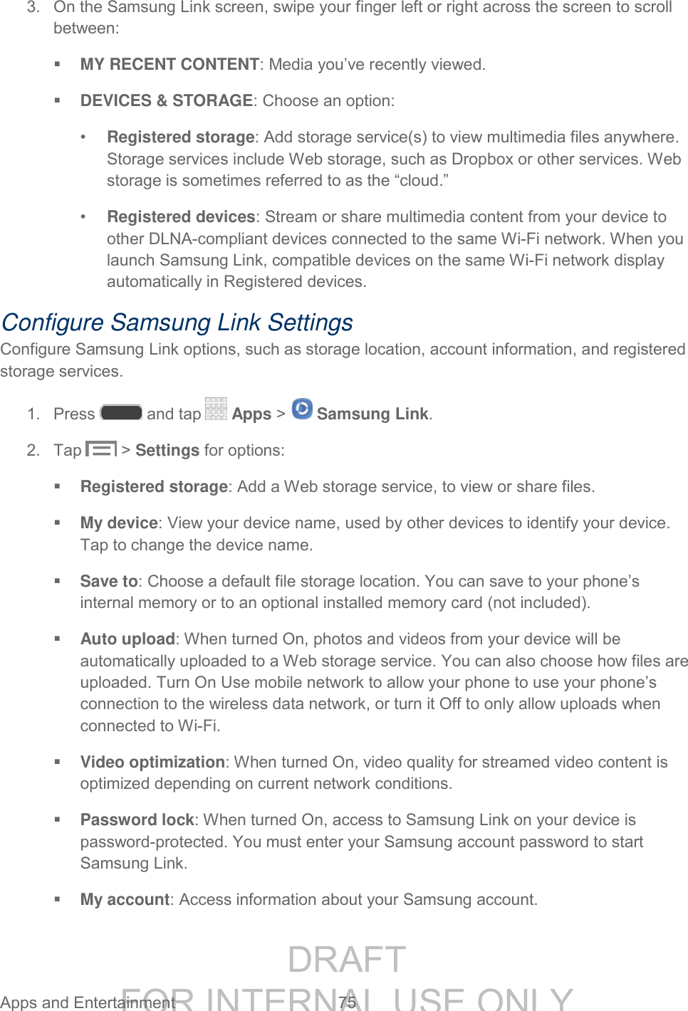DRAFT FOR INTERNAL USE ONLY Apps and Entertainment 75 3. On the Samsung Link screen, swipe your finger left or right across the screen to scroll between: MY RECENT CONTENT: Media you’ve recently viewed. DEVICES & STORAGE: Choose an option: • Registered storage: Add storage service(s) to view multimedia files anywhere. Storage services include Web storage, such as Dropbox or other services. Web storage is sometimes referred to as the “cloud.” • Registered devices: Stream or share multimedia content from your device to other DLNA-compliant devices connected to the same Wi-Fi network. When you launch Samsung Link, compatible devices on the same Wi-Fi network display automatically in Registered devices. Configure Samsung Link Settings Configure Samsung Link options, such as storage location, account information, and registered storage services. 1. Press and tap Apps > Samsung Link. 2. Tap > Settings for options: Registered storage: Add a Web storage service, to view or share files. My device: View your device name, used by other devices to identify your device. Tap to change the device name. Save to: Choose a default file storage location. You can save to your phone’s internal memory or to an optional installed memory card (not included). Auto upload: When turned On, photos and videos from your device will be automatically uploaded to a Web storage service. You can also choose how files are uploaded. Turn On Use mobile network to allow your phone to use your phone’s connection to the wireless data network, or turn it Off to only allow uploads when connected to Wi-Fi. Video optimization: When turned On, video quality for streamed video content is optimized depending on current network conditions. Password lock: When turned On, access to Samsung Link on your device is password-protected. You must enter your Samsung account password to start Samsung Link. My account: Access information about your Samsung account.
