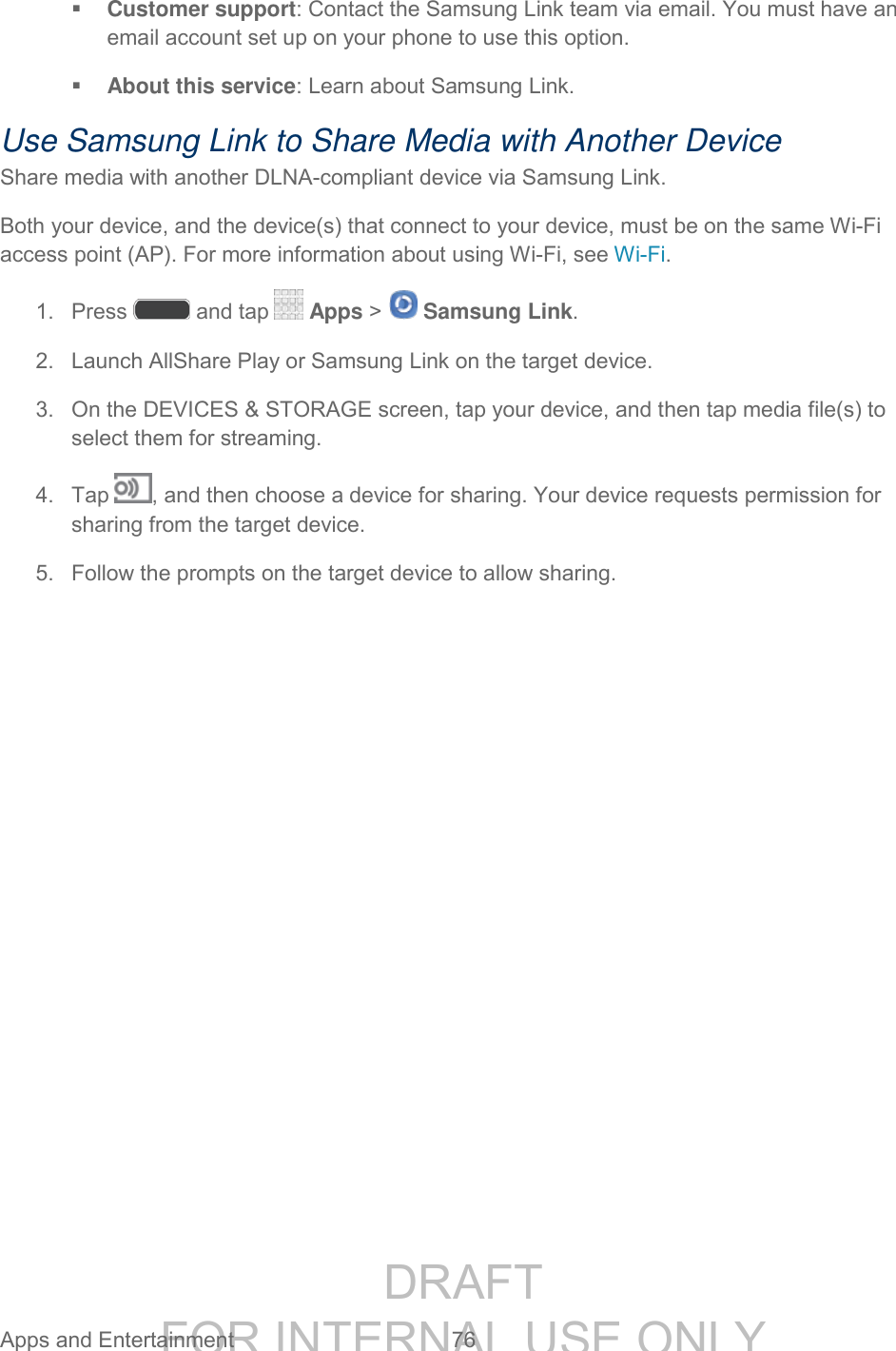 DRAFT FOR INTERNAL USE ONLY Apps and Entertainment 76 Customer support: Contact the Samsung Link team via email. You must have an email account set up on your phone to use this option. About this service: Learn about Samsung Link. Use Samsung Link to Share Media with Another Device Share media with another DLNA-compliant device via Samsung Link. Both your device, and the device(s) that connect to your device, must be on the same Wi-Fi access point (AP). For more information about using Wi-Fi, see Wi-Fi. 1. Press and tap Apps > Samsung Link. 2. Launch AllShare Play or Samsung Link on the target device. 3. On the DEVICES & STORAGE screen, tap your device, and then tap media file(s) to select them for streaming. 4. Tap , and then choose a device for sharing. Your device requests permission for sharing from the target device. 5. Follow the prompts on the target device to allow sharing.