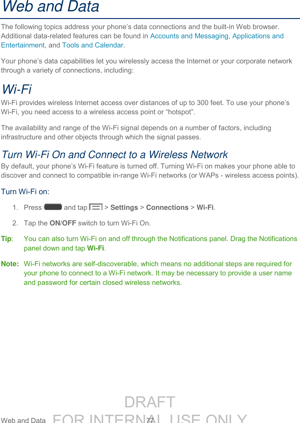 DRAFT FOR INTERNAL USE ONLY Web and Data 77 Web and Data The following topics address your phone’s data connections and the built-in Web browser. Additional data-related features can be found in Accounts and Messaging, Applications and Entertainment, and Tools and Calendar. Your phone’s data capabilities let you wirelessly access the Internet or your corporate network through a variety of connections, including: Wi-Fi Wi-Fi provides wireless Internet access over distances of up to 300 feet. To use your phone’s Wi-Fi, you need access to a wireless access point or “hotspot”. The availability and range of the Wi-Fi signal depends on a number of factors, including infrastructure and other objects through which the signal passes. Turn Wi-Fi On and Connect to a Wireless Network By default, your phone’s Wi-Fi feature is turned off. Turning Wi-Fi on makes your phone able to discover and connect to compatible in-range Wi-Fi networks (or WAPs - wireless access points). Turn Wi-Fi on: 1. Press and tap > Settings > Connections > Wi-Fi. 2. Tap the ON/OFF switch to turn Wi-Fi On. Tip: You can also turn Wi-Fi on and off through the Notifications panel. Drag the Notifications panel down and tap Wi-Fi. Note: Wi-Fi networks are self-discoverable, which means no additional steps are required for your phone to connect to a Wi-Fi network. It may be necessary to provide a user name and password for certain closed wireless networks.