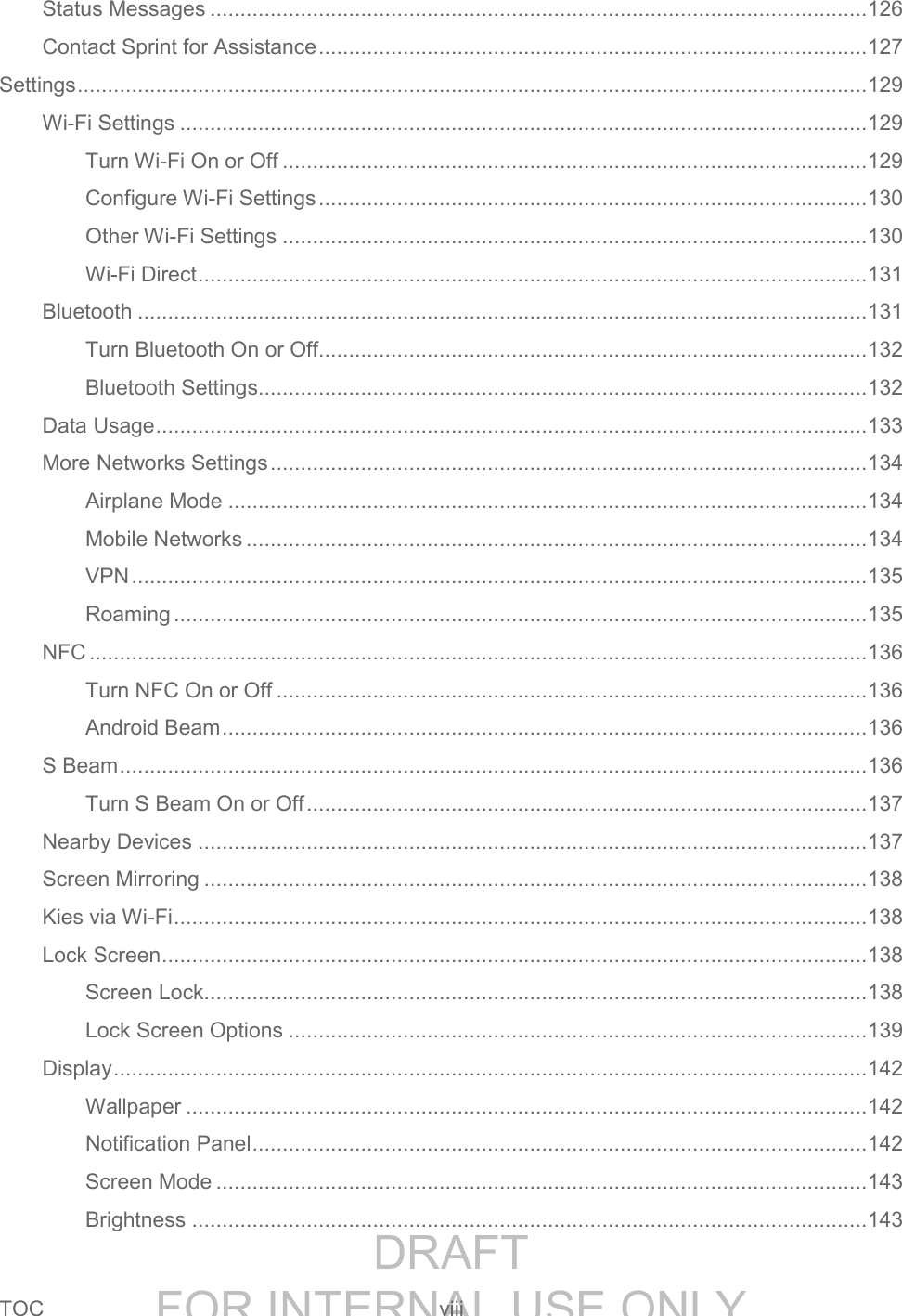 DRAFT FOR INTERNAL USE ONLYTOC viii Status Messages ............................................................................................................. 126 Contact Sprint for Assistance ........................................................................................... 127 Settings ................................................................................................................................... 129 Wi-Fi Settings .................................................................................................................. 129 Turn Wi-Fi On or Off ................................................................................................. 129 Configure Wi-Fi Settings ........................................................................................... 130 Other Wi-Fi Settings ................................................................................................. 130 Wi-Fi Direct ............................................................................................................... 131 Bluetooth ......................................................................................................................... 131 Turn Bluetooth On or Off........................................................................................... 132 Bluetooth Settings..................................................................................................... 132 Data Usage ...................................................................................................................... 133 More Networks Settings ................................................................................................... 134 Airplane Mode .......................................................................................................... 134 Mobile Networks ....................................................................................................... 134 VPN .......................................................................................................................... 135 Roaming ................................................................................................................... 135 NFC ................................................................................................................................. 136 Turn NFC On or Off .................................................................................................. 136 Android Beam ........................................................................................................... 136 S Beam ............................................................................................................................ 136 Turn S Beam On or Off ............................................................................................. 137 Nearby Devices ............................................................................................................... 137 Screen Mirroring .............................................................................................................. 138 Kies via Wi-Fi ................................................................................................................... 138 Lock Screen ..................................................................................................................... 138 Screen Lock.............................................................................................................. 138 Lock Screen Options ................................................................................................ 139 Display ............................................................................................................................. 142 Wallpaper ................................................................................................................. 142 Notification Panel ...................................................................................................... 142 Screen Mode ............................................................................................................ 143 Brightness ................................................................................................................ 143