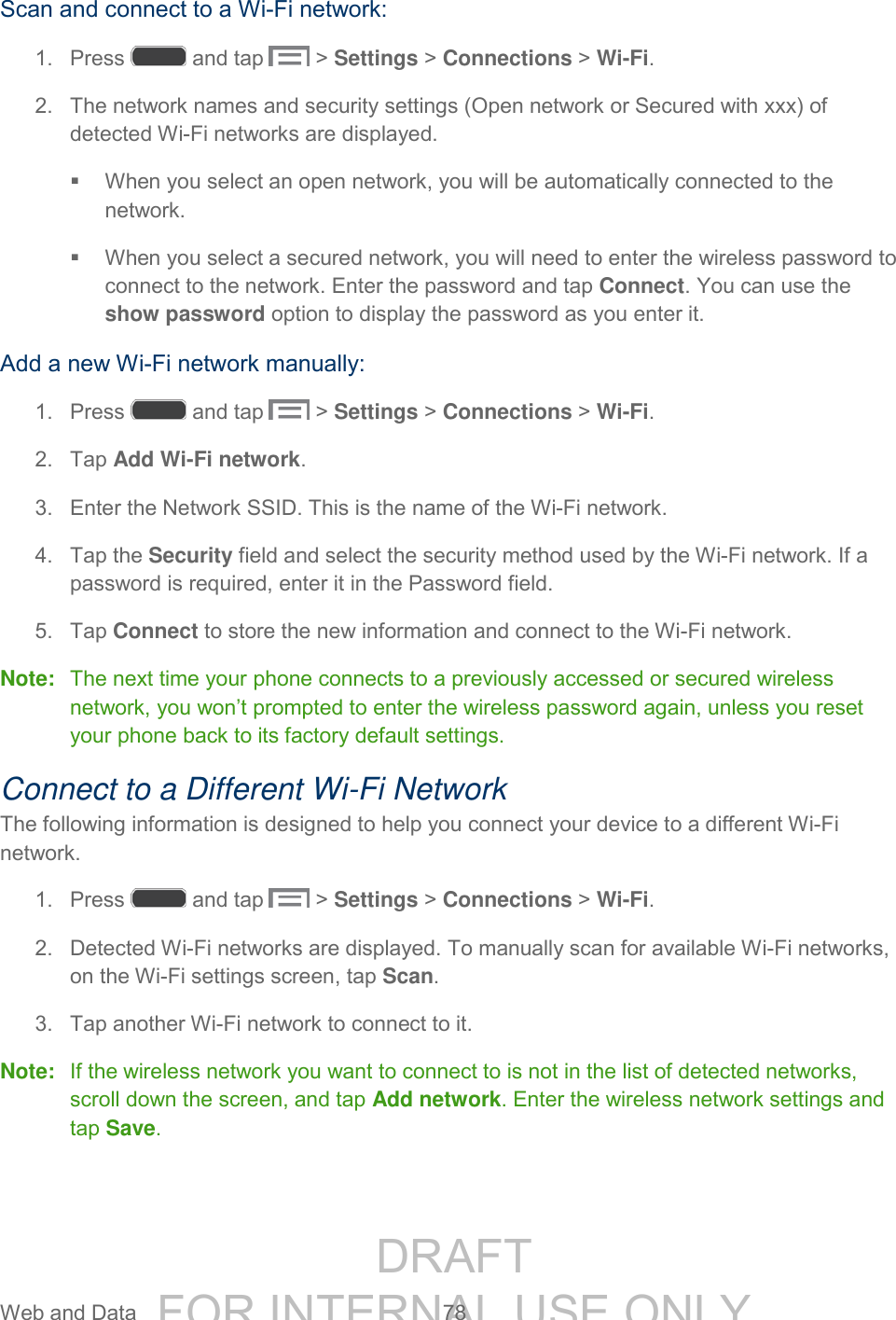 DRAFT FOR INTERNAL USE ONLY Web and Data 78 Scan and connect to a Wi-Fi network: 1. Press and tap > Settings > Connections > Wi-Fi. 2. The network names and security settings (Open network or Secured with xxx) of detected Wi-Fi networks are displayed. When you select an open network, you will be automatically connected to the network. When you select a secured network, you will need to enter the wireless password to connect to the network. Enter the password and tap Connect. You can use the show password option to display the password as you enter it. Add a new Wi-Fi network manually: 1. Press and tap > Settings > Connections > Wi-Fi. 2. Tap Add Wi-Fi network. 3. Enter the Network SSID. This is the name of the Wi-Fi network. 4. Tap the Security field and select the security method used by the Wi-Fi network. If a password is required, enter it in the Password field. 5. Tap Connect to store the new information and connect to the Wi-Fi network. Note: The next time your phone connects to a previously accessed or secured wireless network, you won’t prompted to enter the wireless password again, unless you reset your phone back to its factory default settings. Connect to a Different Wi-Fi Network The following information is designed to help you connect your device to a different Wi-Fi network. 1. Press and tap > Settings > Connections > Wi-Fi. 2. Detected Wi-Fi networks are displayed. To manually scan for available Wi-Fi networks, on the Wi-Fi settings screen, tap Scan. 3. Tap another Wi-Fi network to connect to it. Note: If the wireless network you want to connect to is not in the list of detected networks, scroll down the screen, and tap Add network. Enter the wireless network settings and tap Save.