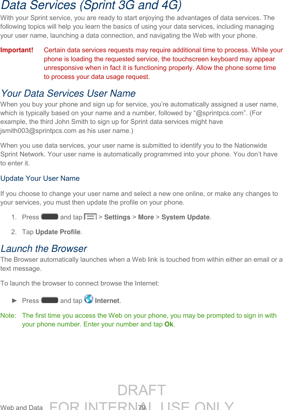 DRAFT FOR INTERNAL USE ONLY Web and Data 79 Data Services (Sprint 3G and 4G) With your Sprint service, you are ready to start enjoying the advantages of data services. The following topics will help you learn the basics of using your data services, including managing your user name, launching a data connection, and navigating the Web with your phone. Important! Certain data services requests may require additional time to process. While your phone is loading the requested service, the touchscreen keyboard may appear unresponsive when in fact it is functioning properly. Allow the phone some time to process your data usage request. Your Data Services User Name When you buy your phone and sign up for service, you’re automatically assigned a user name, which is typically based on your name and a number, followed by “@sprintpcs.com”. (For example, the third John Smith to sign up for Sprint data services might have jsmith003@sprintpcs.com as his user name.) When you use data services, your user name is submitted to identify you to the Nationwide Sprint Network. Your user name is automatically programmed into your phone. You don’t have to enter it. Update Your User Name If you choose to change your user name and select a new one online, or make any changes to your services, you must then update the profile on your phone. 1. Press and tap > Settings > More > System Update. 2. Tap Update Profile. Launch the Browser The Browser automatically launches when a Web link is touched from within either an email or a text message. To launch the browser to connect browse the Internet: ► Press and tap Internet. Note: The first time you access the Web on your phone, you may be prompted to sign in with your phone number. Enter your number and tap Ok.