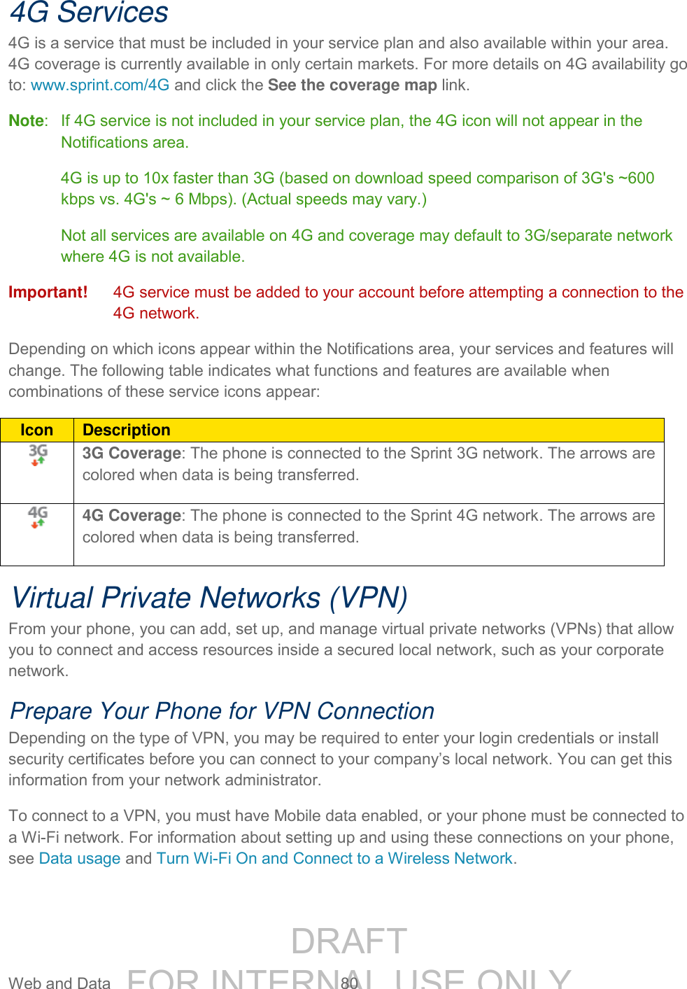 DRAFT FOR INTERNAL USE ONLY Web and Data 80 4G Services 4G is a service that must be included in your service plan and also available within your area. 4G coverage is currently available in only certain markets. For more details on 4G availability go to: www.sprint.com/4G and click the See the coverage map link. Note: If 4G service is not included in your service plan, the 4G icon will not appear in the Notifications area. 4G is up to 10x faster than 3G (based on download speed comparison of 3G's ~600 kbps vs. 4G's ~ 6 Mbps). (Actual speeds may vary.) Not all services are available on 4G and coverage may default to 3G/separate network where 4G is not available. Important! 4G service must be added to your account before attempting a connection to the 4G network. Depending on which icons appear within the Notifications area, your services and features will change. The following table indicates what functions and features are available when combinations of these service icons appear: Icon Description 3G Coverage: The phone is connected to the Sprint 3G network. The arrows are colored when data is being transferred. 4G Coverage: The phone is connected to the Sprint 4G network. The arrows are colored when data is being transferred. Virtual Private Networks (VPN) From your phone, you can add, set up, and manage virtual private networks (VPNs) that allow you to connect and access resources inside a secured local network, such as your corporate network. Prepare Your Phone for VPN Connection Depending on the type of VPN, you may be required to enter your login credentials or install security certificates before you can connect to your company’s local network. You can get this information from your network administrator. To connect to a VPN, you must have Mobile data enabled, or your phone must be connected to a Wi-Fi network. For information about setting up and using these connections on your phone, see Data usage and Turn Wi-Fi On and Connect to a Wireless Network.