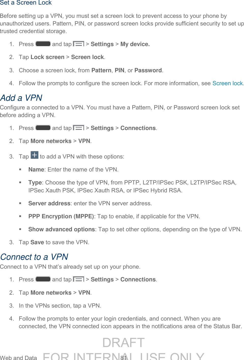 DRAFT FOR INTERNAL USE ONLY Web and Data 81 Set a Screen Lock Before setting up a VPN, you must set a screen lock to prevent access to your phone by unauthorized users. Pattern, PIN, or password screen locks provide sufficient security to set up trusted credential storage. 1. Press and tap > Settings > My device. 2. Tap Lock screen > Screen lock. 3. Choose a screen lock, from Pattern, PIN, or Password. 4. Follow the prompts to configure the screen lock. For more information, see Screen lock. Add a VPN Configure a connected to a VPN. You must have a Pattern, PIN, or Password screen lock set before adding a VPN. 1. Press and tap > Settings > Connections. 2. Tap More networks > VPN. 3. Tap to add a VPN with these options: Name: Enter the name of the VPN. Type: Choose the type of VPN, from PPTP, L2TP/IPSec PSK, L2TP/IPSec RSA, IPSec Xauth PSK, IPSec Xauth RSA, or IPSec Hybrid RSA. Server address: enter the VPN server address. PPP Encryption (MPPE): Tap to enable, if applicable for the VPN. Show advanced options: Tap to set other options, depending on the type of VPN. 3. Tap Save to save the VPN. Connect to a VPN Connect to a VPN that’s already set up on your phone. 1. Press and tap > Settings > Connections. 2. Tap More networks > VPN. 3. In the VPNs section, tap a VPN. 4. Follow the prompts to enter your login credentials, and connect. When you are connected, the VPN connected icon appears in the notifications area of the Status Bar.