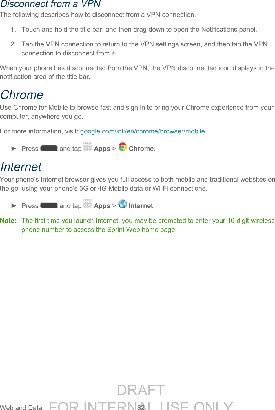 DRAFT FOR INTERNAL USE ONLY Web and Data 82 Disconnect from a VPN The following describes how to disconnect from a VPN connection. 1. Touch and hold the title bar, and then drag down to open the Notifications panel. 2. Tap the VPN connection to return to the VPN settings screen, and then tap the VPN connection to disconnect from it. When your phone has disconnected from the VPN, the VPN disconnected icon displays in the notification area of the title bar. Chrome Use Chrome for Mobile to browse fast and sign in to bring your Chrome experience from your computer, anywhere you go. For more information, visit: google.com/intl/en/chrome/browser/mobile. ► Press and tap Apps > Chrome. Internet Your phone’s Internet browser gives you full access to both mobile and traditional websites on the go, using your phone’s 3G or 4G Mobile data or Wi-Fi connections. ► Press and tap Apps > Internet. Note: The first time you launch Internet, you may be prompted to enter your 10-digit wireless phone number to access the Sprint Web home page.