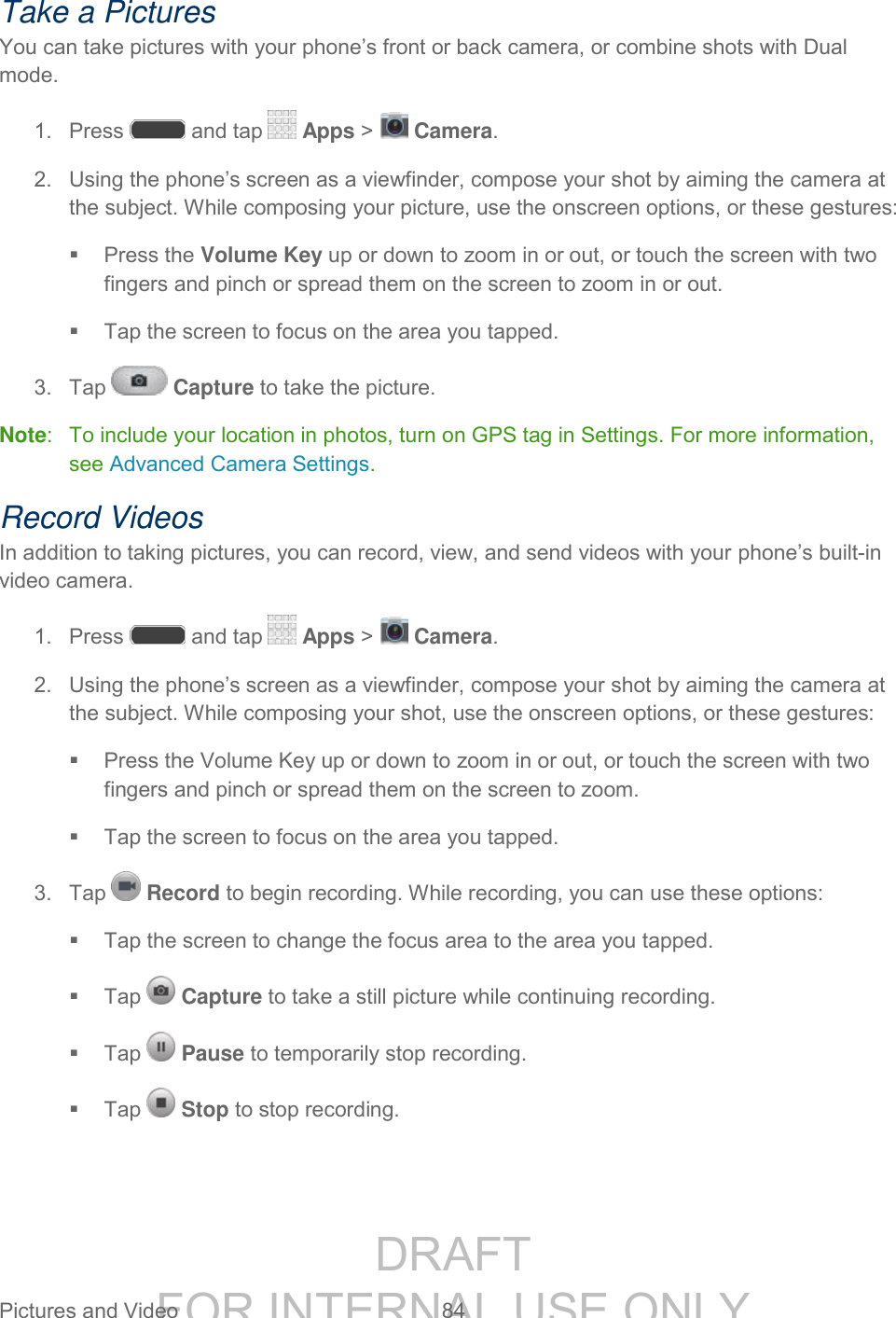 DRAFT FOR INTERNAL USE ONLY Pictures and Video 84 Take a Pictures You can take pictures with your phone’s front or back camera, or combine shots with Dual mode. 1. Press and tap Apps > Camera. 2. Using the phone’s screen as a viewfinder, compose your shot by aiming the camera at the subject. While composing your picture, use the onscreen options, or these gestures: Press the Volume Key up or down to zoom in or out, or touch the screen with two fingers and pinch or spread them on the screen to zoom in or out. Tap the screen to focus on the area you tapped. 3. Tap Capture to take the picture. Note: To include your location in photos, turn on GPS tag in Settings. For more information, see Advanced Camera Settings. Record Videos In addition to taking pictures, you can record, view, and send videos with your phone’s built-in video camera. 1. Press and tap Apps > Camera. 2. Using the phone’s screen as a viewfinder, compose your shot by aiming the camera at the subject. While composing your shot, use the onscreen options, or these gestures: Press the Volume Key up or down to zoom in or out, or touch the screen with two fingers and pinch or spread them on the screen to zoom. Tap the screen to focus on the area you tapped. 3. Tap Record to begin recording. While recording, you can use these options: Tap the screen to change the focus area to the area you tapped. Tap Capture to take a still picture while continuing recording. Tap Pause to temporarily stop recording. Tap Stop to stop recording.