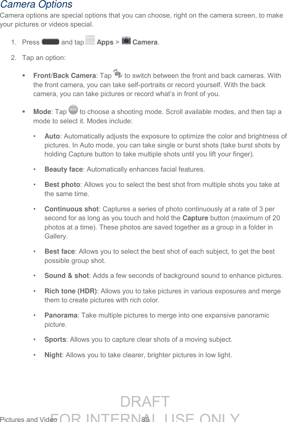 DRAFT FOR INTERNAL USE ONLY Pictures and Video 85 Camera Options Camera options are special options that you can choose, right on the camera screen, to make your pictures or videos special. 1. Press and tap Apps > Camera. 2. Tap an option: Front/Back Camera: Tap to switch between the front and back cameras. With the front camera, you can take self-portraits or record yourself. With the back camera, you can take pictures or record what’s in front of you. Mode: Tap to choose a shooting mode. Scroll available modes, and then tap a mode to select it. Modes include: • Auto: Automatically adjusts the exposure to optimize the color and brightness of pictures. In Auto mode, you can take single or burst shots (take burst shots by holding Capture button to take multiple shots until you lift your finger). • Beauty face: Automatically enhances facial features. • Best photo: Allows you to select the best shot from multiple shots you take at the same time. • Continuous shot: Captures a series of photo continuously at a rate of 3 per second for as long as you touch and hold the Capture button (maximum of 20 photos at a time). These photos are saved together as a group in a folder in Gallery. • Best face: Allows you to select the best shot of each subject, to get the best possible group shot. • Sound & shot: Adds a few seconds of background sound to enhance pictures. • Rich tone (HDR): Allows you to take pictures in various exposures and merge them to create pictures with rich color. • Panorama: Take multiple pictures to merge into one expansive panoramic picture. • Sports: Allows you to capture clear shots of a moving subject. • Night: Allows you to take clearer, brighter pictures in low light.