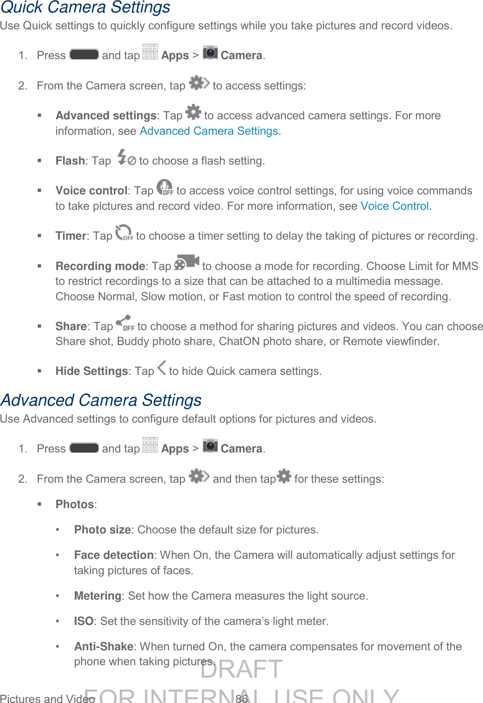 DRAFT FOR INTERNAL USE ONLY Pictures and Video 86 Quick Camera Settings Use Quick settings to quickly configure settings while you take pictures and record videos. 1. Press and tap Apps > Camera. 2. From the Camera screen, tap to access settings: Advanced settings: Tap to access advanced camera settings. For more information, see Advanced Camera Settings. Flash: Tap to choose a flash setting. Voice control: Tap to access voice control settings, for using voice commands to take pictures and record video. For more information, see Voice Control. Timer: Tap to choose a timer setting to delay the taking of pictures or recording. Recording mode: Tap to choose a mode for recording. Choose Limit for MMS to restrict recordings to a size that can be attached to a multimedia message. Choose Normal, Slow motion, or Fast motion to control the speed of recording. Share: Tap to choose a method for sharing pictures and videos. You can choose Share shot, Buddy photo share, ChatON photo share, or Remote viewfinder. Hide Settings: Tap to hide Quick camera settings. Advanced Camera Settings Use Advanced settings to configure default options for pictures and videos. 1. Press and tap Apps > Camera. 2. From the Camera screen, tap and then tap for these settings: Photos: • Photo size: Choose the default size for pictures. • Face detection: When On, the Camera will automatically adjust settings for taking pictures of faces. • Metering: Set how the Camera measures the light source. • ISO: Set the sensitivity of the camera’s light meter. • Anti-Shake: When turned On, the camera compensates for movement of the phone when taking pictures.