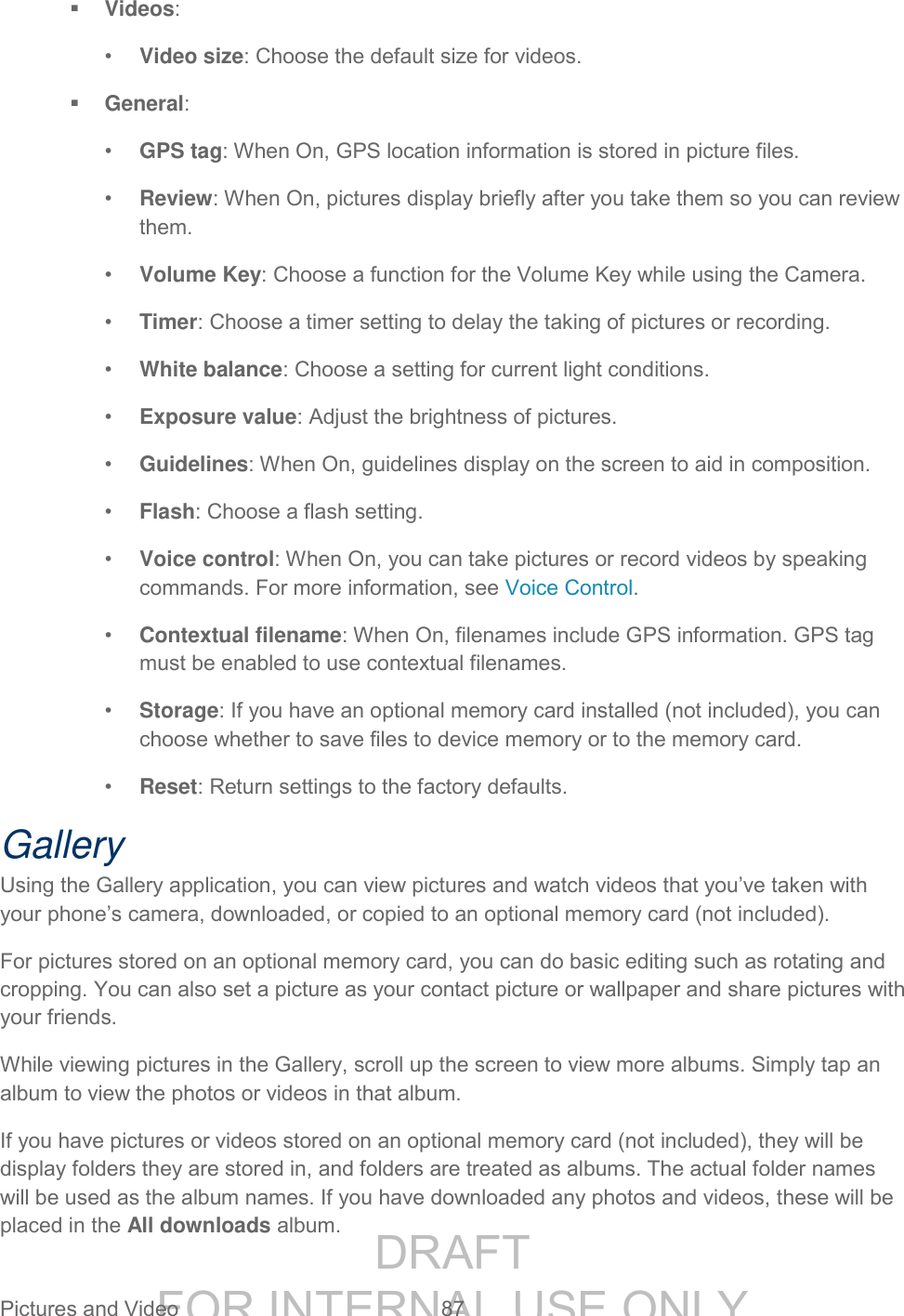 DRAFT FOR INTERNAL USE ONLY Pictures and Video 87 Videos: • Video size: Choose the default size for videos. General: • GPS tag: When On, GPS location information is stored in picture files. • Review: When On, pictures display briefly after you take them so you can review them. • Volume Key: Choose a function for the Volume Key while using the Camera. • Timer: Choose a timer setting to delay the taking of pictures or recording. • White balance: Choose a setting for current light conditions. • Exposure value: Adjust the brightness of pictures. • Guidelines: When On, guidelines display on the screen to aid in composition. • Flash: Choose a flash setting. • Voice control: When On, you can take pictures or record videos by speaking commands. For more information, see Voice Control. • Contextual filename: When On, filenames include GPS information. GPS tag must be enabled to use contextual filenames. • Storage: If you have an optional memory card installed (not included), you can choose whether to save files to device memory or to the memory card. • Reset: Return settings to the factory defaults. Gallery Using the Gallery application, you can view pictures and watch videos that you’ve taken with your phone’s camera, downloaded, or copied to an optional memory card (not included). For pictures stored on an optional memory card, you can do basic editing such as rotating and cropping. You can also set a picture as your contact picture or wallpaper and share pictures with your friends. While viewing pictures in the Gallery, scroll up the screen to view more albums. Simply tap an album to view the photos or videos in that album. If you have pictures or videos stored on an optional memory card (not included), they will be display folders they are stored in, and folders are treated as albums. The actual folder names will be used as the album names. If you have downloaded any photos and videos, these will be placed in the All downloads album.