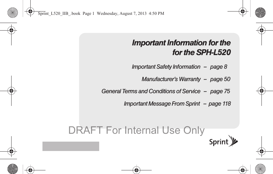 Important Information for the for the SPH-L520Important Safety Information – page 8Manufacturer’s Warranty – page 50General Terms and Conditions of Service – page 75                              Important Message From Sprint   –  page 118Sprint_L520_IIB_.book  Page 1  Wednesday, August 7, 2013  4:50 PMDRAFT For Internal Use Only