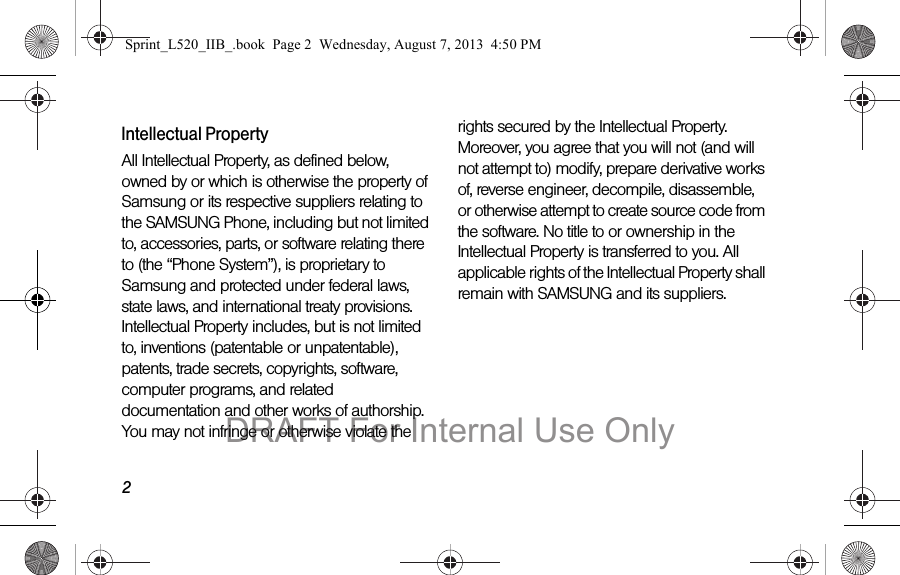 2Intellectual PropertyAll Intellectual Property, as defined below, owned by or which is otherwise the property of Samsung or its respective suppliers relating to the SAMSUNG Phone, including but not limited to, accessories, parts, or software relating there to (the “Phone System”), is proprietary to Samsung and protected under federal laws, state laws, and international treaty provisions. Intellectual Property includes, but is not limited to, inventions (patentable or unpatentable), patents, trade secrets, copyrights, software, computer programs, and related documentation and other works of authorship. You may not infringe or otherwise violate the rights secured by the Intellectual Property. Moreover, you agree that you will not (and will not attempt to) modify, prepare derivative works of, reverse engineer, decompile, disassemble, or otherwise attempt to create source code from the software. No title to or ownership in the Intellectual Property is transferred to you. All applicable rights of the Intellectual Property shall remain with SAMSUNG and its suppliers.Sprint_L520_IIB_.book  Page 2  Wednesday, August 7, 2013  4:50 PMDRAFT For Internal Use Only