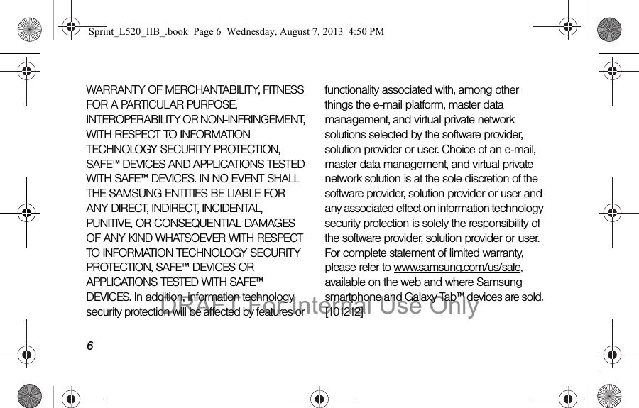 6WARRANTY OF MERCHANTABILITY, FITNESS FOR A PARTICULAR PURPOSE, INTEROPERABILITY OR NON-INFRINGEMENT, WITH RESPECT TO INFORMATION TECHNOLOGY SECURITY PROTECTION, SAFE™ DEVICES AND APPLICATIONS TESTED WITH SAFE™ DEVICES. IN NO EVENT SHALL THE SAMSUNG ENTITIES BE LIABLE FOR ANY DIRECT, INDIRECT, INCIDENTAL, PUNITIVE, OR CONSEQUENTIAL DAMAGES OF ANY KIND WHATSOEVER WITH RESPECT TO INFORMATION TECHNOLOGY SECURITY PROTECTION, SAFE™ DEVICES OR APPLICATIONS TESTED WITH SAFE™ DEVICES. In addition, information technology security protection will be affected by features or functionality associated with, among other things the e-mail platform, master data management, and virtual private network solutions selected by the software provider, solution provider or user. Choice of an e-mail, master data management, and virtual private network solution is at the sole discretion of the software provider, solution provider or user and any associated effect on information technology security protection is solely the responsibility of the software provider, solution provider or user. For complete statement of limited warranty, please refer to www.samsung.com/us/safe, available on the web and where Samsung smartphone and Galaxy Tab™ devices are sold. [101212] Sprint_L520_IIB_.book  Page 6  Wednesday, August 7, 2013  4:50 PMDRAFT For Internal Use Only
