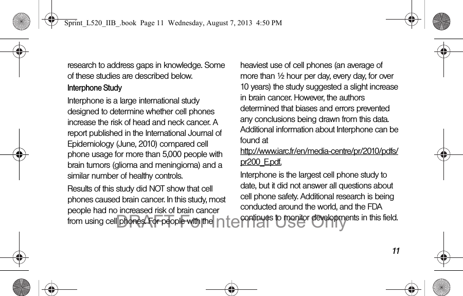 11research to address gaps in knowledge. Some of these studies are described below.Interphone StudyInterphone is a large international study designed to determine whether cell phones increase the risk of head and neck cancer. A report published in the International Journal of Epidemiology (June, 2010) compared cell phone usage for more than 5,000 people with brain tumors (glioma and meningioma) and a similar number of healthy controls.Results of this study did NOT show that cell phones caused brain cancer. In this study, most people had no increased risk of brain cancer from using cell phones. For people with the heaviest use of cell phones (an average of more than ½ hour per day, every day, for over 10 years) the study suggested a slight increase in brain cancer. However, the authors determined that biases and errors prevented any conclusions being drawn from this data. Additional information about Interphone can be found at  http://www.iarc.fr/en/media-centre/pr/2010/pdfs/pr200_E.pdf.Interphone is the largest cell phone study to date, but it did not answer all questions about cell phone safety. Additional research is being conducted around the world, and the FDA continues to monitor developments in this field.Sprint_L520_IIB_.book  Page 11  Wednesday, August 7, 2013  4:50 PMDRAFT For Internal Use Only