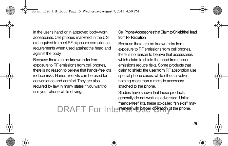 15in the user&apos;s hand or in approved body-worn accessories. Cell phones marketed in the U.S. are required to meet RF exposure compliance requirements when used against the head and against the body.Because there are no known risks from exposure to RF emissions from cell phones, there is no reason to believe that hands-free kits reduce risks. Hands-free kits can be used for convenience and comfort. They are also required by law in many states if you want to use your phone while driving.Cell Phone Accessories that Claim to Shield the Head from RF RadiationBecause there are no known risks from exposure to RF emissions from cell phones, there is no reason to believe that accessories which claim to shield the head from those emissions reduce risks. Some products that claim to shield the user from RF absorption use special phone cases, while others involve nothing more than a metallic accessory attached to the phone. Studies have shown that these products generally do not work as advertised. Unlike “hands-free” kits, these so-called “shields” may interfere with proper operation of the phone. Sprint_L520_IIB_.book  Page 15  Wednesday, August 7, 2013  4:50 PMDRAFT For Internal Use Only