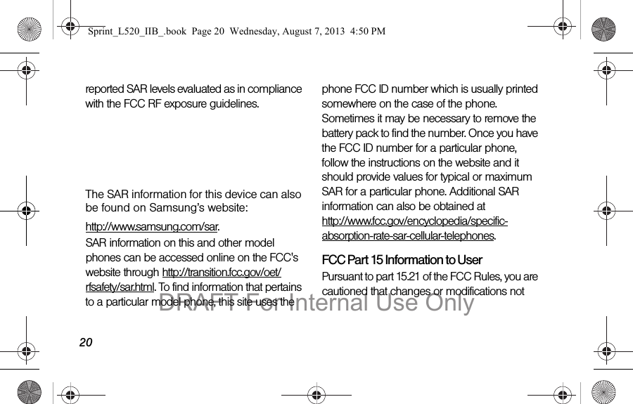 20reported SAR levels evaluated as in compliance with the FCC RF exposure guidelines. The maximum SAR values for this model phone as reported to the FCC are:Head: 0.00 W/KgBody-worn: 0.00 W/KgThe SAR information for this device can also be found on Samsung’s website: http://www.samsung.com/sar.SAR information on this and other model phones can be accessed online on the FCC&apos;s website through http://transition.fcc.gov/oet/rfsafety/sar.html. To find information that pertains to a particular model phone, this site uses the phone FCC ID number which is usually printed somewhere on the case of the phone. Sometimes it may be necessary to remove the battery pack to find the number. Once you have the FCC ID number for a particular phone, follow the instructions on the website and it should provide values for typical or maximum SAR for a particular phone. Additional SAR information can also be obtained at  http://www.fcc.gov/encyclopedia/specific-absorption-rate-sar-cellular-telephones.FCC Part 15 Information to UserPursuant to part 15.21 of the FCC Rules, you are cautioned that changes or modifications not Sprint_L520_IIB_.book  Page 20  Wednesday, August 7, 2013  4:50 PMDRAFT For Internal Use Only