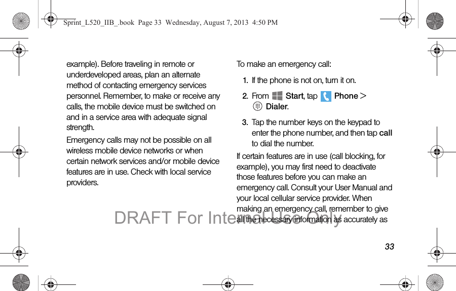 33example). Before traveling in remote or underdeveloped areas, plan an alternate method of contacting emergency services personnel. Remember, to make or receive any calls, the mobile device must be switched on and in a service area with adequate signal strength.Emergency calls may not be possible on all wireless mobile device networks or when certain network services and/or mobile device features are in use. Check with local service providers.To make an emergency call:1. If the phone is not on, turn it on.2. From  Start, tap   Phone &gt;   Dialer.3. Tap the number keys on the keypad to enter the phone number, and then tap call to dial the number.If certain features are in use (call blocking, for example), you may first need to deactivate those features before you can make an emergency call. Consult your User Manual and your local cellular service provider. When making an emergency call, remember to give all the necessary information as accurately as Sprint_L520_IIB_.book  Page 33  Wednesday, August 7, 2013  4:50 PMDRAFT For Internal Use Only