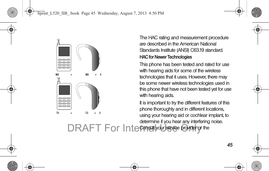 45 The HAC rating and measurement procedure are described in the American National Standards Institute (ANSI) C63.19 standard.HAC for Newer TechnologiesThis phone has been tested and rated for use with hearing aids for some of the wireless technologies that it uses. However, there may be some newer wireless technologies used in this phone that have not been tested yet for use with hearing aids. It is important to try the different features of this phone thoroughly and in different locations, using your hearing aid or cochlear implant, to determine if you hear any interfering noise. Consult your service provider or the M3                 +                    M2         =     5T3                 +                    T2         =     5Sprint_L520_IIB_.book  Page 45  Wednesday, August 7, 2013  4:50 PMDRAFT For Internal Use Only