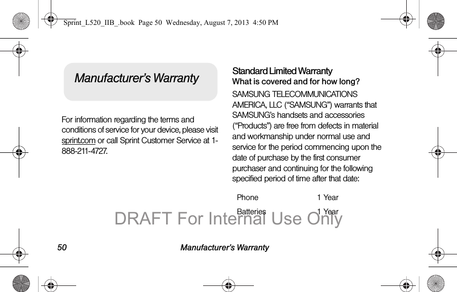 50 Manufacturer’s WarrantyFor information regarding the terms and conditions of service for your device, please visit sprint.com or call Sprint Customer Service at 1-888-211-4727.Standard Limited WarrantyWhat is covered and for how long?SAMSUNG TELECOMMUNICATIONS AMERICA, LLC (“SAMSUNG”) warrants that SAMSUNG’s handsets and accessories (“Products”) are free from defects in material and workmanship under normal use and service for the period commencing upon the date of purchase by the first consumer purchaser and continuing for the following specified period of time after that date:Manufacturer’s WarrantyPhone 1 YearBatteries 1 YearSprint_L520_IIB_.book  Page 50  Wednesday, August 7, 2013  4:50 PMDRAFT For Internal Use Only