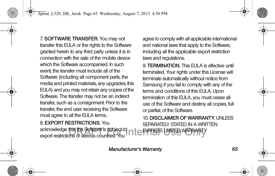 Manufacturer’s Warranty 657. SOFTWARE TRANSFER. You may not transfer this EULA or the rights to the Software granted herein to any third party unless it is in connection with the sale of the mobile device which the Software accompanied. In such event, the transfer must include all of the Software (including all component parts, the media and printed materials, any upgrades, this EULA) and you may not retain any copies of the Software. The transfer may not be an indirect transfer, such as a consignment. Prior to the transfer, the end user receiving the Software must agree to all the EULA terms.8. EXPORT RESTRICTIONS. You acknowledge that the Software is subject to export restrictions of various countries. You agree to comply with all applicable international and national laws that apply to the Software, including all the applicable export restriction laws and regulations.9. TERMINATION. This EULA is effective until terminated. Your rights under this License will terminate automatically without notice from Samsung if you fail to comply with any of the terms and conditions of this EULA. Upon termination of this EULA, you must cease all use of the Software and destroy all copies, full or partial, of the Software.10. DISCLAIMER OF WARRANTY. UNLESS SEPARATELY STATED IN A WRITTEN EXPRESS LIMITED WARRANTY Sprint_L520_IIB_.book  Page 65  Wednesday, August 7, 2013  4:50 PMDRAFT For Internal Use Only