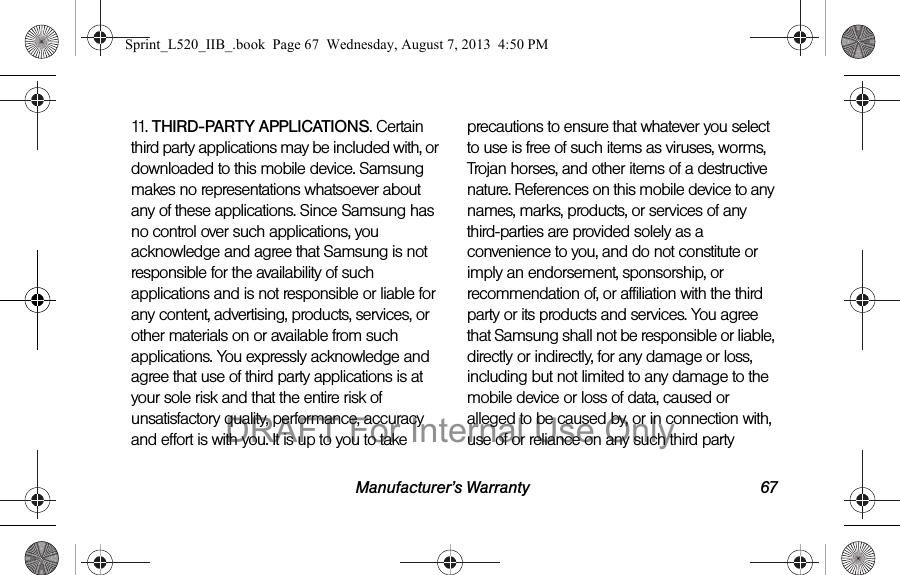 Manufacturer’s Warranty 6711.   THIRD-PARTY APPLICATIONS. Certain third party applications may be included with, or downloaded to this mobile device. Samsung makes no representations whatsoever about any of these applications. Since Samsung has no control over such applications, you acknowledge and agree that Samsung is not responsible for the availability of such applications and is not responsible or liable for any content, advertising, products, services, or other materials on or available from such applications. You expressly acknowledge and agree that use of third party applications is at your sole risk and that the entire risk of unsatisfactory quality, performance, accuracy and effort is with you. It is up to you to take precautions to ensure that whatever you select to use is free of such items as viruses, worms, Trojan horses, and other items of a destructive nature. References on this mobile device to any names, marks, products, or services of any third-parties are provided solely as a convenience to you, and do not constitute or imply an endorsement, sponsorship, or recommendation of, or affiliation with the third party or its products and services. You agree that Samsung shall not be responsible or liable, directly or indirectly, for any damage or loss, including but not limited to any damage to the mobile device or loss of data, caused or alleged to be caused by, or in connection with, use of or reliance on any such third party Sprint_L520_IIB_.book  Page 67  Wednesday, August 7, 2013  4:50 PMDRAFT For Internal Use Only