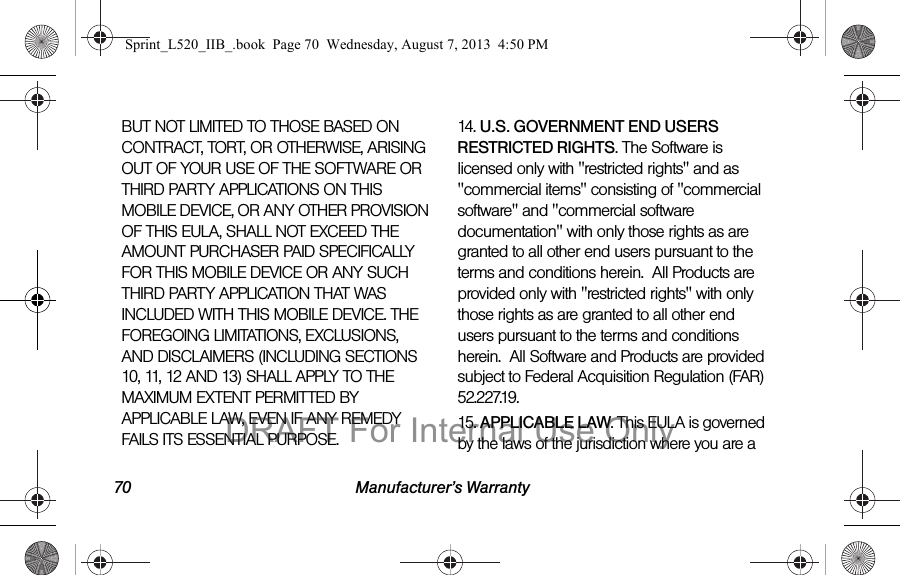 70 Manufacturer’s WarrantyBUT NOT LIMITED TO THOSE BASED ON CONTRACT, TORT, OR OTHERWISE, ARISING OUT OF YOUR USE OF THE SOFTWARE OR THIRD PARTY APPLICATIONS ON THIS MOBILE DEVICE, OR ANY OTHER PROVISION OF THIS EULA, SHALL NOT EXCEED THE AMOUNT PURCHASER PAID SPECIFICALLY FOR THIS MOBILE DEVICE OR ANY SUCH THIRD PARTY APPLICATION THAT WAS INCLUDED WITH THIS MOBILE DEVICE. THE FOREGOING LIMITATIONS, EXCLUSIONS, AND DISCLAIMERS (INCLUDING SECTIONS 10, 11, 12 AND 13) SHALL APPLY TO THE MAXIMUM EXTENT PERMITTED BY APPLICABLE LAW, EVEN IF ANY REMEDY FAILS ITS ESSENTIAL PURPOSE.14. U.S. GOVERNMENT END USERS RESTRICTED RIGHTS. The Software is licensed only with &quot;restricted rights&quot; and as &quot;commercial items&quot; consisting of &quot;commercial software&quot; and &quot;commercial software documentation&quot; with only those rights as are granted to all other end users pursuant to the terms and conditions herein.  All Products are provided only with &quot;restricted rights&quot; with only those rights as are granted to all other end users pursuant to the terms and conditions herein.  All Software and Products are provided subject to Federal Acquisition Regulation (FAR) 52.227.19.  15. APPLICABLE LAW. This EULA is governed by the laws of the jurisdiction where you are a Sprint_L520_IIB_.book  Page 70  Wednesday, August 7, 2013  4:50 PMDRAFT For Internal Use Only