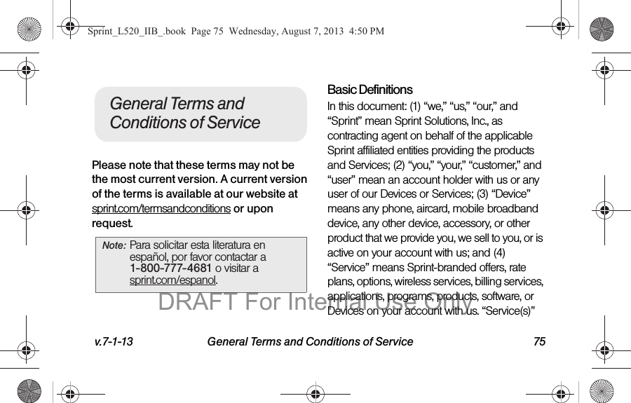 v.7-1-13 General Terms and Conditions of Service 75Please note that these terms may not be the most current version. A current version of the terms is available at our website at sprint.com/termsandconditions or upon request.Basic DefinitionsIn this document: (1) “we,” “us,” “our,” and “Sprint” mean Sprint Solutions, Inc., as contracting agent on behalf of the applicable Sprint affiliated entities providing the products and Services; (2) “you,” “your,” “customer,” and “user” mean an account holder with us or any user of our Devices or Services; (3) “Device” means any phone, aircard, mobile broadband device, any other device, accessory, or other product that we provide you, we sell to you, or is active on your account with us; and (4) “Service” means Sprint-branded offers, rate plans, options, wireless services, billing services, applications, programs, products, software, or Devices on your account with us. “Service(s)” Note: Para solicitar esta literatura en español, por favor contactar a 1-800-777-4681 o visitar a  sprint.com/espanol.General Terms and Conditions of ServiceSprint_L520_IIB_.book  Page 75  Wednesday, August 7, 2013  4:50 PMDRAFT For Internal Use Only