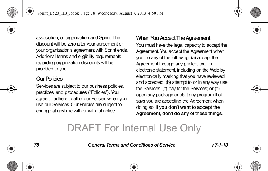 78 General Terms and Conditions of Service v.7-1-13association, or organization and Sprint. The discount will be zero after your agreement or your organization’s agreement with Sprint ends. Additional terms and eligibility requirements regarding organization discounts will be provided to you.Our PoliciesServices are subject to our business policies, practices, and procedures (“Policies”). You agree to adhere to all of our Policies when you use our Services. Our Policies are subject to change at anytime with or without notice.When You Accept The AgreementYou must have the legal capacity to accept the Agreement. You accept the Agreement when you do any of the following: (a) accept the Agreement through any printed, oral, or electronic statement, including on the Web by electronically marking that you have reviewed and accepted; (b) attempt to or in any way use the Services; (c) pay for the Services; or (d) open any package or start any program that says you are accepting the Agreement when doing so. If you don’t want to accept the Agreement, don’t do any of these things.Sprint_L520_IIB_.book  Page 78  Wednesday, August 7, 2013  4:50 PMDRAFT For Internal Use Only