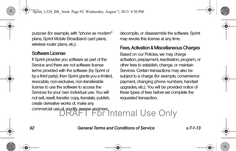 92 General Terms and Conditions of Service v.7-1-13purpose (for example, with “phone as modem” plans, Sprint Mobile Broadband card plans, wireless router plans, etc.).Software LicenseIf Sprint provides you software as part of the Service and there are not software license terms provided with the software (by Sprint or by a third party), then Sprint grants you a limited, revocable, non-exclusive, non-transferable license to use the software to access the Services for your own individual use. You will not sell, resell, transfer, copy, translate, publish, create derivative works of, make any commercial use of, modify, reverse engineer, decompile, or disassemble the software. Sprint may revoke this license at any time.Fees, Activation &amp; Miscellaneous ChargesBased on our Policies, we may charge activation, prepayment, reactivation, program, or other fees to establish, change, or maintain Services. Certain transactions may also be subject to a charge (for example, convenience payment, changing phone numbers, handset upgrades, etc.). You will be provided notice of these types of fees before we complete the requested transaction.Sprint_L520_IIB_.book  Page 92  Wednesday, August 7, 2013  4:50 PMDRAFT For Internal Use Only
