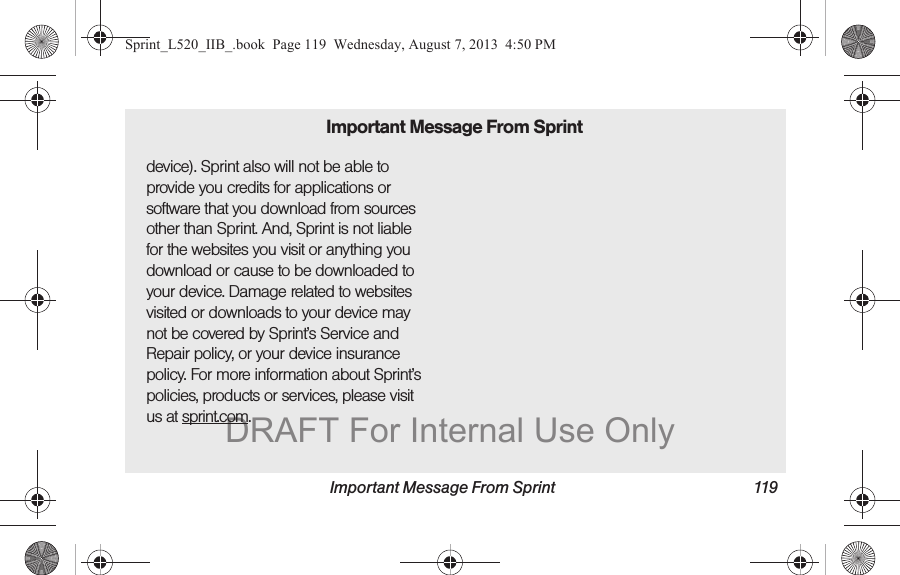 Important Message From Sprint 119device). Sprint also will not be able to provide you credits for applications or software that you download from sources other than Sprint. And, Sprint is not liable for the websites you visit or anything you download or cause to be downloaded to your device. Damage related to websites visited or downloads to your device may not be covered by Sprint’s Service and Repair policy, or your device insurance policy. For more information about Sprint’s policies, products or services, please visit us at sprint.com.Important Message From SprintSprint_L520_IIB_.book  Page 119  Wednesday, August 7, 2013  4:50 PMDRAFT For Internal Use Only