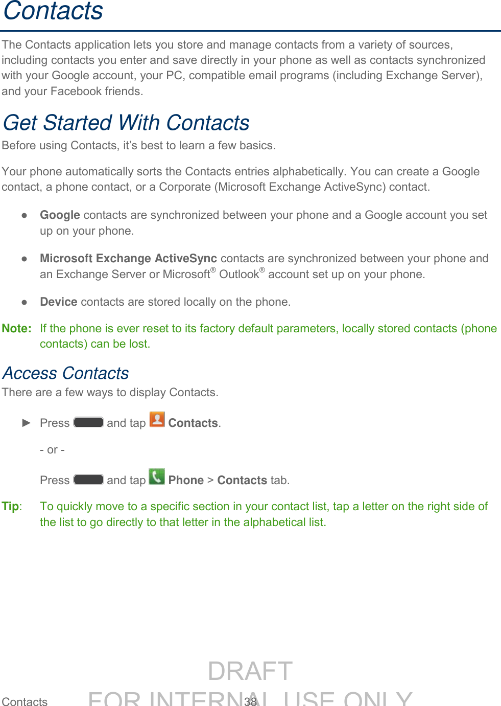 DRAFT FOR INTERNAL USE ONLY Contacts  38   Contacts The Contacts application lets you store and manage contacts from a variety of sources, including contacts you enter and save directly in your phone as well as contacts synchronized with your Google account, your PC, compatible email programs (including Exchange Server), and your Facebook friends. Get Started With Contacts Before using Contacts, it’s best to learn a few basics. Your phone automatically sorts the Contacts entries alphabetically. You can create a Google contact, a phone contact, or a Corporate (Microsoft Exchange ActiveSync) contact. ● Google contacts are synchronized between your phone and a Google account you set up on your phone. ● Microsoft Exchange ActiveSync contacts are synchronized between your phone and  an Exchange Server or Microsoft® Outlook® account set up on your phone. ● Device contacts are stored locally on the phone. Note:  If the phone is ever reset to its factory default parameters, locally stored contacts (phone contacts) can be lost. Access Contacts There are a few ways to display Contacts. ►  Press   and tap   Contacts. - or - Press   and tap   Phone &gt; Contacts tab. Tip:   To quickly move to a specific section in your contact list, tap a letter on the right side of the list to go directly to that letter in the alphabetical list. 