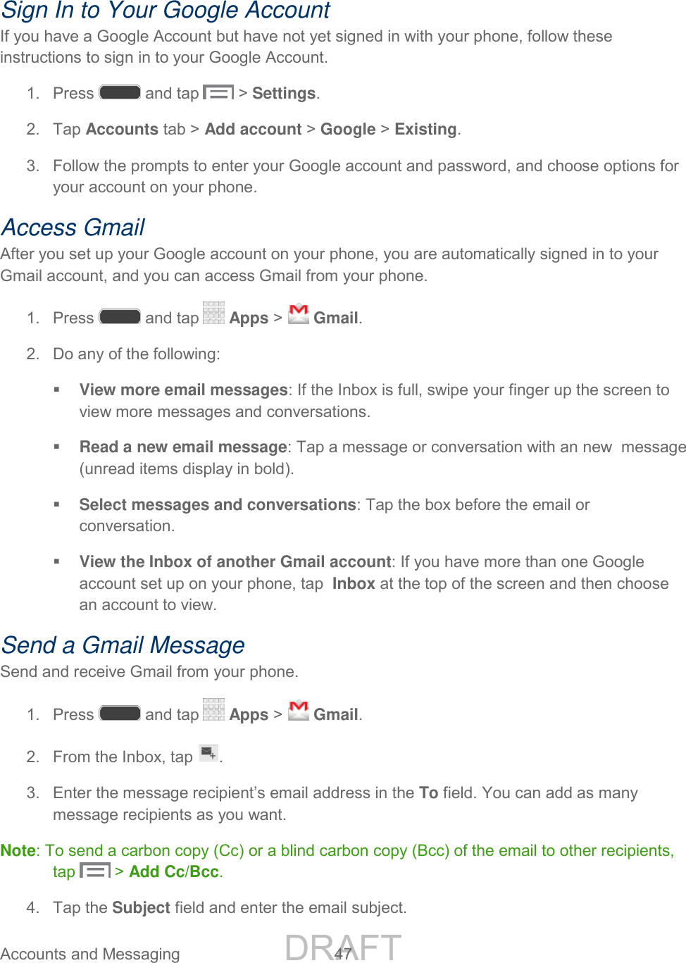 DRAFT FOR INTERNAL USE ONLY Accounts and Messaging  47    Sign In to Your Google Account If you have a Google Account but have not yet signed in with your phone, follow these instructions to sign in to your Google Account. 1.  Press   and tap   &gt; Settings. 2.  Tap Accounts tab &gt; Add account &gt; Google &gt; Existing.  3.  Follow the prompts to enter your Google account and password, and choose options for your account on your phone. Access Gmail After you set up your Google account on your phone, you are automatically signed in to your Gmail account, and you can access Gmail from your phone.  1.  Press   and tap   Apps &gt;   Gmail. 2.  Do any of the following:  View more email messages: If the Inbox is full, swipe your finger up the screen to view more messages and conversations.  Read a new email message: Tap a message or conversation with an new  message (unread items display in bold).   Select messages and conversations: Tap the box before the email or conversation.  View the Inbox of another Gmail account: If you have more than one Google account set up on your phone, tap  Inbox at the top of the screen and then choose an account to view. Send a Gmail Message Send and receive Gmail from your phone. 1.  Press   and tap   Apps &gt;   Gmail. 2.  From the Inbox, tap  . 3. Enter the message recipient’s email address in the To field. You can add as many message recipients as you want. Note: To send a carbon copy (Cc) or a blind carbon copy (Bcc) of the email to other recipients, tap   &gt; Add Cc/Bcc. 4.  Tap the Subject field and enter the email subject. 