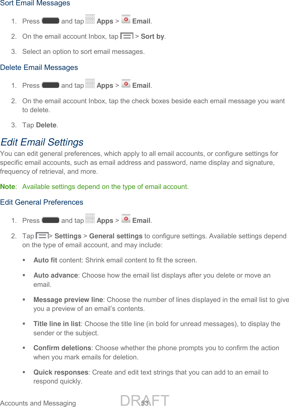 DRAFT FOR INTERNAL USE ONLY Accounts and Messaging  53    Sort Email Messages 1.  Press   and tap   Apps &gt;   Email. 2.  On the email account Inbox, tap   &gt; Sort by. 3.  Select an option to sort email messages. Delete Email Messages 1.  Press   and tap   Apps &gt;   Email. 2.  On the email account Inbox, tap the check boxes beside each email message you want to delete. 3.  Tap Delete. Edit Email Settings You can edit general preferences, which apply to all email accounts, or configure settings for specific email accounts, such as email address and password, name display and signature, frequency of retrieval, and more. Note:  Available settings depend on the type of email account. Edit General Preferences 1.  Press   and tap   Apps &gt;   Email. 2.  Tap  &gt; Settings &gt; General settings to configure settings. Available settings depend on the type of email account, and may include:  Auto fit content: Shrink email content to fit the screen.  Auto advance: Choose how the email list displays after you delete or move an email.  Message preview line: Choose the number of lines displayed in the email list to give you a preview of an email’s contents.  Title line in list: Choose the title line (in bold for unread messages), to display the sender or the subject.  Confirm deletions: Choose whether the phone prompts you to confirm the action when you mark emails for deletion.  Quick responses: Create and edit text strings that you can add to an email to respond quickly. 
