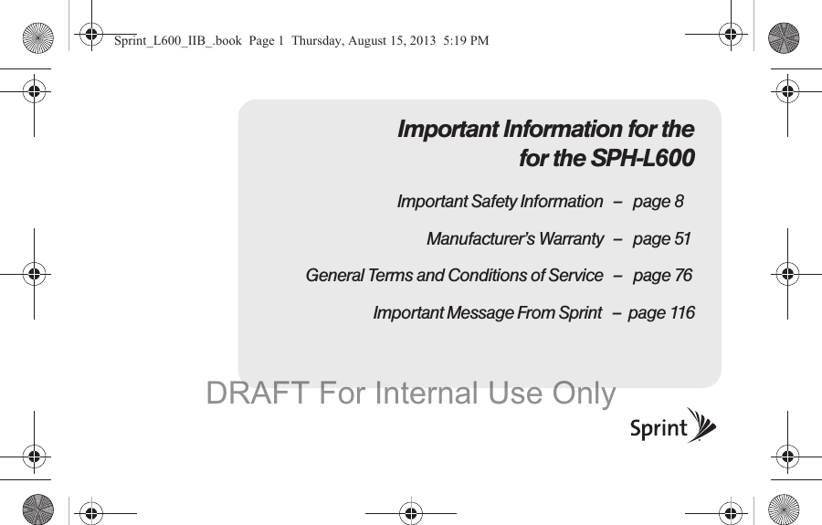 Important Information for the for the SPH-L600Important Safety Information &ndash; page 8Manufacturer&rsquo;s Warranty &ndash; page 51General Terms and Conditions of Service &ndash; page 76                              Important Message From Sprint   &ndash;  page 116Sprint_L600_IIB_.book  Page 1  Thursday, August 15, 2013  5:19 PMDRAFT For Internal Use Only